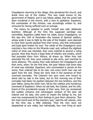 Chapelgorris returning to the village, they plundered the church, and
drank wine out of the chalice. This was made known to the
government of Madrid; and it was falsely added, that the priest had
been murdered in the church, with a view to spoliation. Espartero,
the commander of this division, was accordingly written to, and
censured for having suffered such an outrage.
The means he adopted to justify himself was cold, deliberate
butchery. Although at the time this supposed sacrilege was
committed, Espartero called them his noble, brave Chapelgorris, on
this day—the 12th of December—the bravest of Spanish soldiers,
whose pride it was to fight by the side of the English, were doomed
to have their laurels plucked from their brows, and that enthusiastic
and loyal spirit broken for ever. The whole of the Chapelgorris were
marched a few miles on the Miranda road; and, without the slightest
notice of what was intended, they were ordered to ascend a rising
ground. Here they found a large body of infantry and cavalry, which
had preceded them from Vittoria, all drawn up. When they had
ascended the hill, they were ordered to pile arms, and marched to
some distance. The cavalry then rode between the Chapelgorris and
their arms, when, for the first time, the poor fellows had some idea
of what was intended. Espartero, who commanded in person at this
scene, then ordered lots to be cast, and every tenth man was set
apart from the rest. These ten were shot in the presence of their
unarmed comrades. The Colonel’s two sons were ever known to
stand side by side in the ranks, but on this morning one of their
comrades had taken his position between the two brothers, and this
poor fellow, being the tenth man, fell by the ruthless and murderous
command of Espartero. When my old host, the Colonel, and his wife,
heard of this providential escape of their sons, their joy occasioned
the sudden entrance and extravagant conduct of the poor old
Colonel and his lady, who came to impart the tidings to me, but
were too overpowered by their feelings to give them utterance. “But
the most horrid part of this butchery was,” said the old veteran, who
by this time was a little collected, “that the men were not
despatched at one volley, but individually, four men firing at each
 