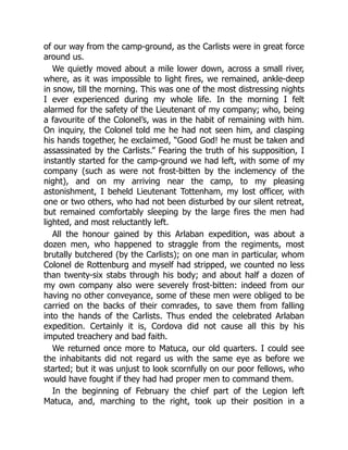 of our way from the camp-ground, as the Carlists were in great force
around us.
We quietly moved about a mile lower down, across a small river,
where, as it was impossible to light fires, we remained, ankle-deep
in snow, till the morning. This was one of the most distressing nights
I ever experienced during my whole life. In the morning I felt
alarmed for the safety of the Lieutenant of my company; who, being
a favourite of the Colonel’s, was in the habit of remaining with him.
On inquiry, the Colonel told me he had not seen him, and clasping
his hands together, he exclaimed, “Good God! he must be taken and
assassinated by the Carlists.” Fearing the truth of his supposition, I
instantly started for the camp-ground we had left, with some of my
company (such as were not frost-bitten by the inclemency of the
night), and on my arriving near the camp, to my pleasing
astonishment, I beheld Lieutenant Tottenham, my lost officer, with
one or two others, who had not been disturbed by our silent retreat,
but remained comfortably sleeping by the large fires the men had
lighted, and most reluctantly left.
All the honour gained by this Arlaban expedition, was about a
dozen men, who happened to straggle from the regiments, most
brutally butchered (by the Carlists); on one man in particular, whom
Colonel de Rottenburg and myself had stripped, we counted no less
than twenty-six stabs through his body; and about half a dozen of
my own company also were severely frost-bitten: indeed from our
having no other conveyance, some of these men were obliged to be
carried on the backs of their comrades, to save them from falling
into the hands of the Carlists. Thus ended the celebrated Arlaban
expedition. Certainly it is, Cordova did not cause all this by his
imputed treachery and bad faith.
We returned once more to Matuca, our old quarters. I could see
the inhabitants did not regard us with the same eye as before we
started; but it was unjust to look scornfully on our poor fellows, who
would have fought if they had had proper men to command them.
In the beginning of February the chief part of the Legion left
Matuca, and, marching to the right, took up their position in a
 