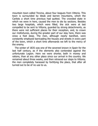 mountain town called Trevina, about four leagues from Vittoria. This
town is surrounded by bleak and barren mountains, which the
Carlists a short time previous had quitted. The crowded state in
which we were in here, caused the men to die by sections. Besides
two large hospitals, which were filled, the sick were at last
compelled to be sent to Vittoria, guarded by strong detachments, as
there were not sufficient places for their reception, and, to crown
our misfortunes, during the greater part of our stay here, there was
snow a foot deep. The men, although nearly barefoot, were
constantly employed barricading the houses and streets in every part
of the town, which a short time afterwards we left to the mercy of
the enemy.
The winter of 1835 was one of the severest known in Spain for the
last half century, as if the elements also contended against the
unfortunate Legion. Here we were shorter, both in money and
rations, than at any other place since our arrival in the country. We
remained about three weeks, and then retraced our steps to Vittoria;
the men completely harassed by fortifying the place, that after all
turned out to be of no use to us.
 
