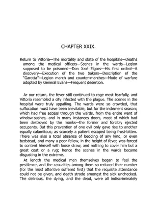 CHAPTER XXIX.
Return to Vittoria—The mortality and state of the hospitals—Deaths
among the medical officers—Scenes in the wards—Legion
supposed to be poisoned—Don José Elgoez—His first ordeal—A
discovery—Execution of the two bakers—Description of the
“Garotta”—Legion march and counter-marches—Mode of warfare
adopted by General Evans—Frequent desertion.
At our return, the fever still continued to rage most fearfully, and
Vittoria resembled a city infected with the plague. The scenes in the
hospital were truly appalling. The wards were so crowded, that
suffocation must have been inevitable, but for the inclement season;
which had free access through the wards, from the entire want of
window-sashes, and in many instances doors, most of which had
been destroyed by the monks—the former and forcibly ejected
occupants. But this prevention of one evil only gave rise to another
equally calamitous; as scarcely a patient escaped being frost-bitten.
There was also a total absence of bedding of any kind, or even
bedstead, and many a poor fellow, in the height of fever, was forced
to content himself with loose straw, and nothing to cover him but a
great coat or a rug; hence the scenes in the wards became
disgusting in the extreme.
At length the medical men themselves began to feel the
pestilence, and the casualties among them so reduced their number
(for the most attentive suffered first) that the requisite attendance
could not be given, and death strode amongst the sick unchecked.
The delirious, the dying, and the dead, were all indiscriminately
 