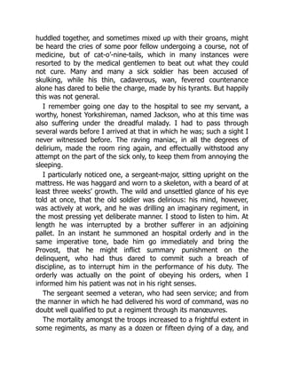 huddled together, and sometimes mixed up with their groans, might
be heard the cries of some poor fellow undergoing a course, not of
medicine, but of cat-o’-nine-tails, which in many instances were
resorted to by the medical gentlemen to beat out what they could
not cure. Many and many a sick soldier has been accused of
skulking, while his thin, cadaverous, wan, fevered countenance
alone has dared to belie the charge, made by his tyrants. But happily
this was not general.
I remember going one day to the hospital to see my servant, a
worthy, honest Yorkshireman, named Jackson, who at this time was
also suffering under the dreadful malady. I had to pass through
several wards before I arrived at that in which he was; such a sight I
never witnessed before. The raving maniac, in all the degrees of
delirium, made the room ring again, and effectually withstood any
attempt on the part of the sick only, to keep them from annoying the
sleeping.
I particularly noticed one, a sergeant-major, sitting upright on the
mattress. He was haggard and worn to a skeleton, with a beard of at
least three weeks’ growth. The wild and unsettled glance of his eye
told at once, that the old soldier was delirious: his mind, however,
was actively at work, and he was drilling an imaginary regiment, in
the most pressing yet deliberate manner. I stood to listen to him. At
length he was interrupted by a brother sufferer in an adjoining
pallet. In an instant he summoned an hospital orderly and in the
same imperative tone, bade him go immediately and bring the
Provost, that he might inflict summary punishment on the
delinquent, who had thus dared to commit such a breach of
discipline, as to interrupt him in the performance of his duty. The
orderly was actually on the point of obeying his orders, when I
informed him his patient was not in his right senses.
The sergeant seemed a veteran, who had seen service; and from
the manner in which he had delivered his word of command, was no
doubt well qualified to put a regiment through its manœuvres.
The mortality amongst the troops increased to a frightful extent in
some regiments, as many as a dozen or fifteen dying of a day, and
 