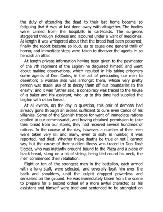 the duty of attending the dead to their last home became so
fatiguing that it was at last done away with altogether. The bodies
were carried from the hospitals in cart-loads. The surgeons
staggered through sickness and laboured under a want of medicines.
At length it was whispered about that the bread had been poisoned;
finally the report became so loud, as to cause one general thrill of
horror, and immediate steps were taken to discover the agents in so
fiendish an affair.
At length private information having been given to the paymaster
of the 7th regiment of the Legion he disguised himself, and went
about making observations, which resulted in his taking prisoners
some agents of Don Carlos, in the act of persuading our men to
desertion; a woman also was amongst them, whose very pretty
person was made use of to decoy them off our boundaries to the
enemy; and it was further said, a conspiracy was traced to the house
of a baker and his assistant, who up to this time had supplied the
Legion with ration bread.
At all events, on the day in question, this pair of demons had
already gone through an ordeal, sufficient to cure even Carlos of his
villanies. Some of the Spanish troops for want of immediate rations
applied to our commissariat, and having obtained permission to take
their bread from our stores, they had received several hundreds of
rations. In the course of the day, however, a number of their men
were taken very ill, and many, even to sixty in number, it was
reported, had died. Whether these deaths be true or not I cannot
say, but the cause of their sudden illness was traced to Don José
Elgoez, who was instantly brought bound to the Plaza and a piece of
black bread, slung on a bit of string, being tied round his neck, the
men commenced their retaliation.
Eight or ten of the strongest men in the battalion, each armed
with a long staff, were selected, and severally beat him over the
back and shoulders, until the culprit dropped powerless and
senseless on the ground. He was immediately taken from the scene
to prepare for a second ordeal of a more awful character, as his
assistant and himself were tried and sentenced to be strangled on
 