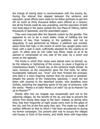 the charge of having been in communication with the enemy, c.
During the interval that elapsed between the sentence and
execution, great efforts were made by his fellow partizans to get him
off. As much as thirty thousand dollars were offered as a ransom,
but all his friends could do was unavailing, and the execution of both
men took place in the space outside the new Plaza of Vittoria, before
thousands of Spaniards, and the assembled Legion.
They were executed after the Spanish custom by the garotta. This
appeared to me to be a much better mode of fulfilling the last
sentence of law, than hanging or the guillotine, and not so
disgusting. It was performed as follows: a platform was erected,
about three feet high, in the centre of which two upright posts were
fixed, with a seat in each, sufficiently elevated for the culprits to sit
upon. To either post an iron collar was fitted, made so as to be
opened or compressed on one side of the post, by a winch and
screw on the opposite.
The fronts in which their necks were placed were so formed, as,
by the relaxing or tightening of the screws, to cause a lingering or
instantaneous death, I should say, as the sentence might dictate. As
soon, however, as the executioner gave the first twist, he rather
triumphantly bellowed out, “Viva!” and then finished the principal,
who died in a more lingering manner than his second or assistant.
Despite the gravity of the melancholy spectacle, I could not but
listen with surprise to the attendant priests, who doubtless were
Carlists, exhorting the departing spirits of the pair of prisoners, with
the words: “Monta a el cielo! Monta a el cielo!” Go up to Heaven! Go
up to Heaven![28]
Shortly after this our brigade was occasionally sent out to the
adjoining villages, for the benefit of the air, and also to prevent the
enemy from laying close siege to the town. Indeed, so daring were
they, that they frequently at night would come even to the gates of
the city, and fire at the first party they saw. This made our mode of
warfare different to that to which I had been accustomed to during
my former campaigns. Our present plan was to occupy the villages
and houses in front of the enemy, and fortify them with loop-holes
 