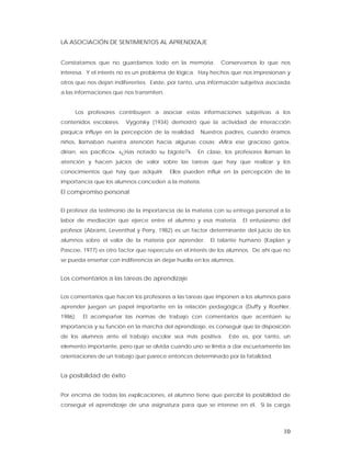 LA ASOCIACIÓN DE SENTIMIENTOS AL APRENDIZAJE


Constatamos que no guardamos todo en la memoria.            Conservamos lo que nos
interesa. Y el interés no es un problema de lógica. Hay hechos que nos impresionan y
otros que nos dejan indiferentes. Existe, por tanto, una información subjetiva asociada
a las informaciones que nos transmiten.


     Los profesores contribuyen a asociar estas informaciones subjetivas a los
contenidos escolares.     Vygotsky (1934) demostró que la actividad de interacción
psíquica influye en la percepción de la realidad. Nuestros padres, cuando éramos
niños, llamaban nuestra atención hacia algunas cosas: «Mira ese gracioso gato»,
dirían, «es pacífico». «¿Has notado su bigote?».    En clase, los profesores llaman la
atención y hacen juicios de valor sobre las tareas que hay que realizar y los
conocimientos que hay que adquirir.       Ellos pueden influir en la percepción de la
importancia que los alumnos conceden a la materia.
El compromiso personal


El profesor da testimonio de la importancia de la materia con su entrega personal a la
labor de mediación que ejerce entre el alumno y esa materia.         El entusiasmo del
profesor (Abrami, Leventhal y Perry, 1982) es un factor determinante del juicio de los
alumnos sobre el valor de la materia por aprender.      El talante humano (Kaplan y
Pascoe, 1977) es otro factor que repercute en el interés de los alumnos. De ahí que no
se pueda enseñar con indiferencia sin dejar huella en los alumnos.


Los comentarios a las tareas de aprendizaje


Los comentarios que hacen los profesores a las tareas que imponen a los alumnos para
aprender juegan un papel importante en la relación pedagógica (Duffy y Roehler,
1986).   El acompañar las normas de trabajo con comentarios que acentúen su
importancia y su función en la marcha del aprendizaje, es conseguir que la disposición
de los alumnos ante el trabajo escolar sea más positiva.       Este es, por tanto, un
elemento importante, pero que se olvida cuando uno se limita a dar escuetamente las
orientaciones de un trabajo que parece entonces determinado por la fatalidad.


La posibilidad de éxito


Por encima de todas las explicaciones, el alumno tiene que percibir la posibilidad de
conseguir el aprendizaje de una asignatura para que se interese en él. Si la carga



                                                                                    10
 