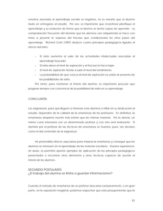emotiva asociada al aprendizaje escolar es negativa, no es extraño que el alumno
dude en entregarse al estudio. Por eso, es importante que el profesor planifique el
aprendizaje y su evolución de forma que el alumno se sienta capaz de aprender. La
comprobación frecuente del dominio que los alumnos van adquiriendo se hace con
miras a prevenir la sorpresa del fracaso que condicionaría los otros pasos del
aprendizaje. Richard Coté (1987) deduce cuatro principios pedagógicos ligados al
efecto del éxito:


     -   El éxito aumenta el valor de las actividades intelectuales asociadas al
         aprendizaje buscado.
     -   El éxito eleva el nivel de aspiración y el fracaso lo hace bajar.
     -   El nivel de aspiración tiende a subir el nivel del rendimiento.
     -   La probabilidad de que crezca el nivel de aspiración va unida al aumento de
         las posibilidades de éxito.
     Por tanto, para mantener el interés del alumno, es importante procurar que
progrese siempre con conciencia de la posibilidad de éxito en su aprendizaje.



CONCLUSIÓN


Las asignaturas, para que lleguen a interesar a los alumnos e influir en su dedicación al
estudio, dependen de la calidad de la enseñanza de los profesores. En definitiva, la
enseñanza despierta mucho más interés que las mismas materias. Por lo demás, un
mismo curso interesará con un determinado profesor y con otro será irrelevante. El
dominio por el profesor de las técnicas de enseñanza se muestra, pues, tan decisivo
como el del contenido de la asignatura.



     He pretendido ofrecer aquí pistas para mejorar la enseñanza y conseguir que los
alumnos se interesen en el aprendizaje de las materias escolares. Vuestra experiencia,
sin duda, os permitirá aportar ejemplos de aplicación de los principios pedagógicos
presentados o encontrar otros elementos y otras técnicas capaces de suscitar el
interés de los alumnos.


SEGUNDO POSTULADO
¿El trabajo del alumno se limita a guardar informaciones?



Cuando el método de enseñanza de un profesor descansa exclusivamente, o en gran
parte, en la exposición magistral, podemos sospechar que está presuponiendo que la



                                                                                      11
 