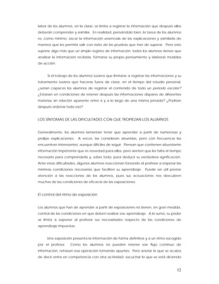 labor de los alumnos, en la clase, se limita a registrar la información que después ellos
deberán comprender y asimilar. En realidad, pensándolo bien, la tarea de los alumnos
es, como mínimo, sacar la información «esencial» de las explicaciones y asimilarla de
manera que les permita salir con éxito de las pruebas que han de superar. Pero esto
supone algo más que un simple registro de información; todos los alumnos tienen que
analizar la información recibida, formarse su propio pensamiento y elaborar modelos
de acción.


      Si el trabajo de los alumnos tuviera que limitarse a registrar las informaciones y su
tratamiento tuviera que hacerse fuera de clase, en el tiempo del estudio personal,
¿serían capaces los alumnos de registrar el contenido de todo un período escolar?
¿Estarían en condiciones de retener después las informaciones dispares de diferentes
materias sin relación aparente entre si y a lo largo de una misma jornada? ¿Podrían
después ordenar todo eso?


LOS SÍNTOMAS DE LAS DIFICULTADES CON QUE TROPIEZAN LOS ALUMNOS


Generalmente, los alumnos lamentan tener que aprender a partir de numerosas y
prolijas explicaciones.   A veces, las consideran aburridas, pero con frecuencia las
encuentran interesantes, aunque difíciles de seguir. Piensan que contienen abundante
información importante que es novedad para ellos, pero sienten que les falta el tiempo
necesario para comprenderla y, sobre todo, para deducir su verdadera significación.
Ante estas dificultades, algunos alumnos reaccionan forzando al profesor a respetar las
mínimas condiciones necesarias que faciliten su aprendizaje. Puede ser útil prestar
atención a las reacciones de los alumnos, pues sus actuaciones nos descubren
muchas de las condiciones de eficacia de las exposiciones.


El control del ritmo de exposición


Los alumnos que han de aprender a partir de exposiciones no tienen, en gran medida,
control de las condiciones en que deben realizar ese aprendizaje. A lo sumo, su poder
se limita a exponer al profesor sus necesidades respecto de las condiciones de
aprendizaje impuestas.


     Una exposición presenta la información de forma definitiva y a un ritmo escogido
por el profesor.    Como los alumnos no pueden retener ese flujo continuo de
información, retrasan esa operación tomando apuntes. Pero anotar lo que se acaba
de decir entra en competencia con otra actividad: escuchar lo que se está diciendo


                                                                                        12
 