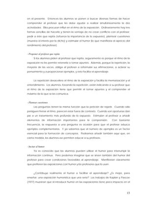 en el presente. Entonces los alumnos se ponen a buscar diversas formas de hacer
comprender al profesor que les debe ayudar a realizar simultáneamente la dos
actividades. Ellos procuran influir en el ritmo de la exposición. Ordinariamente hay tres
formas sencillas de hacerlo y tienen la ventaja de no crear conflicto con el profesor:
pedir a éste que repita (refuerza la importancia de lo expuesto), plantear cuestiones
(muestra el interés por lo dicho) y estimular el humor (lo que manifiesta el aprecio del
rendimiento del profesor).


- Proponer al profesor que repita
      Si los alumnos piden al profesor que repita, seguramente es porque el ritmo de la
exposición no les permite retenerla o tomar apuntes. Además, porque la repetición, la
mayoría de las veces, obliga al profesor a reformular sus afirmaciones, a aclarar su
pensamiento y a proporcionar ejemplos, y esto facilita el aprendizaje.


      La repetición desacelera el ritmo de la exposición y facilita la memorización y el
entendimiento. Los alumnos, forzando la repetición, están indicando a su profesor que
el ritmo de la exposición tiene que permitir el tomar apuntes y el comprender el
máximo de lo que se les comunica.


- Plantear cuestiones
      Las preguntas tienen la misma función que la petición de repetir. Cuando sólo
persiguen frenar el ritmo, parecen estar fuera de contexto. Cuando son oportunas dan
pie a un tratamiento más profundo de lo expuesto. Estimulan al profesor a añadir
elementos de información importantes para la comprensión.                Con bastante
frecuencia, la respuesta a una pregunta es ocasión para que el profesor aduzca
ejemplos complementarios. Y ya sabemos que el número de ejemplos es un factor
esencial para la formación de conceptos. Podríamos añadir también aquí que, en
cierta medida, los alumnos «se permiten educar a su profesor».


- Incitar al humor
      Ya es conocido que los alumnos pueden utilizar el humor para interrumpir la
información continua. Pero podemos imaginar que se sirven también del humor del
profesor para crear condiciones favorables al aprendizaje. Manifiestan claramente
que prefieren las exposiciones con humor y los profesores que lo usan.


      ¿Contribuye realmente el humor a facilitar el aprendizaje? ¿Es mejor, para
enseñar, una exposición humorística que una seria? Los trabajos de Kaplan y Pascoe
(1977) muestran que el introducir humor en las exposiciones tiene poco impacto en el



                                                                                      13
 