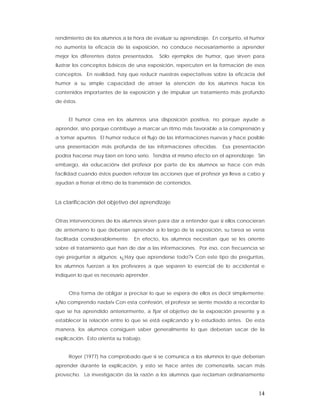 rendimiento de los alumnos a la hora de evaluar su aprendizaje. En conjunto, el humor
no aumenta la eficacia de la exposición, no conduce necesariamente a aprender
mejor los diferentes datos presentados.    Sólo ejemplos de humor, que sirven para
ilustrar los conceptos básicos de una exposición, repercuten en la formación de esos
conceptos. En realidad, hay que reducir nuestras expectativas sobre la eficacia del
humor a su simple capacidad de atraer la atención de los alumnos hacia los
contenidos importantes de la exposición y de impulsar un tratamiento más profundo
de éstos.


     El humor crea en los alumnos una disposición positiva, no porque ayude a
aprender, sino porque contribuye a marcar un ritmo más favorable a la comprensión y
a tomar apuntes. El humor reduce el flujo de las informaciones nuevas y hace posible
una presentación más profunda de las informaciones ofrecidas.       Esa presentación
podría hacerse muy bien en tono serio. Tendría el mismo efecto en el aprendizaje. Sin
embargo, «la educación» del profesor por parte de los alumnos se hace con más
facilidad cuando éstos pueden reforzar las acciones que el profesor ya lleva a cabo y
ayudan a frenar el ritmo de la transmisión de contenidos.


La clarificación del objetivo del aprendizaje


Otras intervenciones de los alumnos sirven para dar a entender que si ellos conocieran
de antemano lo que deberían aprender a lo largo de la exposición, su tarea se vería
facilitada considerablemente.    En efecto, los alumnos necesitan que se les oriente
sobre el tratamiento que han de dar a las informaciones. Por eso, con frecuencia se
oye preguntar a algunos: «¿Hay que aprenderse todo?» Con este tipo de preguntas,
los alumnos fuerzan a los profesores a que separen lo esencial de lo accidental e
indiquen lo que es necesario aprender.


     Otra forma de obligar a precisar lo que se espera de ellos es decir simplemente:
«¡No comprendo nada!» Con esta confesión, el profesor se siente movido a recordar lo
que se ha aprendido anteriormente, a fijar el objetivo de la exposición presente y a
establecer la relación entre lo que se está explicando y lo estudiado antes. De esta
manera, los alumnos consiguen saber generalmente lo que deberían sacar de la
explicación. Esto orienta su trabajo.


     Royer (1977) ha comprobado que si se comunica a los alumnos lo que deberían
aprender durante la explicación, y esto se hace antes de comenzarla, sacan más
provecho. La investigación da la razón a los alumnos que reclaman ordinariamente


                                                                                   14
 