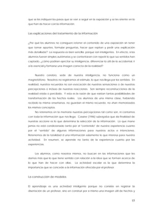 que se les indiquen los pasos que se van a seguir en la exposición y se les oriente en lo
que han de hacer con la información.


Las explicaciones del tratamiento de la información


¿Por qué los alumnos no consiguen retener el contenido de una exposición sin tener
que tomar apuntes, formular preguntas, hacer que repitan y pedir una explicación
más detallada? La respuesta es bien sencilla: porque son inteligentes. En efecto, si los
alumnos fueran simples autómatas y se contentaran con repetir lo que sus sentidos han
captado, ¿cómo podrían ejercitar su inteligencia, diferenciar lo útil de lo accidental, ir
a lo esencial y formarse una imagen correcta de la realidad?


     Nuestro    cerebro, sede    de   nuestra   inteligencia, no   funciona como un
magnetófono. Nosotros no registramos el estímulo, lo que nos llega por los sentidos. En
realidad, nuestros recuerdos no son evocación de nuestras sensaciones o de nuestras
percepciones o incluso de nuestras reacciones. Son siempre reconstrucciones de la
realidad vivida o percibido. Y esta es la razón de que existan tantas posibilidades de
transformación de los hechos reales.     Los alumnos de una misma clase, habiendo
recibido la misma enseñanza, no guardan el mismo recuerdo, no «han memorizados
los mismos conceptos.
     No retenemos en la memoria nuestras percepciones tal como son, ni contamos
con toda la información que nos llega. Cassirer (1946) subrayaba que «la finalidad de
nuestras accione es lo que determina la selección de la información. Lo que mane
jamos no está condicionado tanto por el "contenido" de nuestra experiencia cuanto
por el “sentido" de algunas informaciones para nuestros actos e intenciones.
Retenemos de la totalidad d una información solamente lo que interesa para nuestra
actividad.   En resumen, se aprende no tanto de la experiencia cuanto por las
experiencias.


     Los alumnos, como nosotros mismos, no buscan en las informaciones que les
damos más que lo que tiene sentido con relación a la idea que se forman acerca de
lo que han de hacer con ellas.         La actividad escolar es la que determina la
importancia que se concede a la información ofrecida por el profesor.


La construcción de modelos


El aprendizaje es una actividad inteligente porque no consiste en registrar la
disertación de un profesor, sino en construir por sí mismo una imagen útil de hechos y


                                                                                       15
 