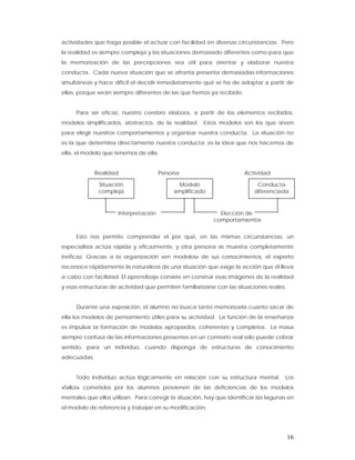 actividades que haga posible el actuar con facilidad en diversas circunstancias. Pero
la realidad es siempre compleja y las situaciones demasiado diferentes como para que
la memorización de las percepciones sea útil para orientar y elaborar nuestra
conducta. Cada nueva situación que se afronta presenta demasiadas informaciones
simultáneas y hace difícil el decidir inmediatamente qué se ha de adoptar a partir de
ellas, porque serán siempre diferentes de las que hemos ya recibido.


     Para ser eficaz, nuestro cerebro elabora, a partir de los elementos recibidos,
modelos simplificados, abstractos, de la realidad. Estos modelos son los que sirven
para elegir nuestros comportamientos y organizar nuestra conducta. La situación no
es la que determina directamente nuestra conducta; es la idea que nos hacemos de
ella, el modelo que tenemos de ella.


             Realidad                  Persona                         Actividad

              Situación                       Modelo                        Conducta
              compleja                      simplificado                   diferenciada


                      Interpretación                         Elección de
                                                           comportamientos


     Esto nos permite comprender el por qué, en las mismas circunstancias, un
especialista actúa rápida y eficazmente, y otra persona se muestra completamente
ineficaz. Gracias a la organización «en modelos» de sus conocimientos, el experto
reconoce rápidamente la naturaleza de una situación que exige la acción que él lleva
a cabo con facilidad. El aprendizaje consiste en construir esas imágenes de la realidad
y esas estructuras de actividad que permiten familiarizarse con las situaciones reales.


     Durante una exposición, el alumno no busca tanto memorizarla cuanto sacar de
ella los modelos de pensamiento útiles para su actividad. La función de la enseñanza
es impulsar la formación de modelos apropiados, coherentes y completos. La masa
siempre confusa de las informaciones presentes en un contexto real sólo puede cobrar
sentido, para un individuo, cuando disponga de estructuras de conocimiento
adecuadas.


     Todo individuo actúa lógicamente en relación con su estructura mental.            Los
«fallos» cometidos por los alumnos provienen de las deficiencias de los modelos
mentales que ellos utilizan. Para corregir la situación, hay que identificar las lagunas en
el modelo de referencia y trabajar en su modificación.




                                                                                          16
 