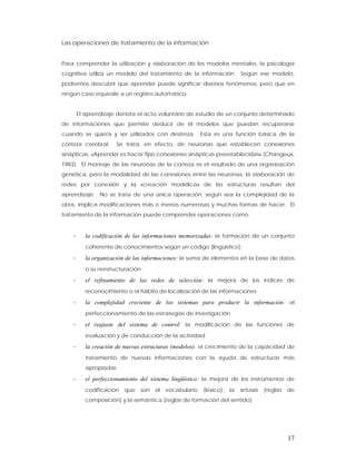 Las operaciones de tratamiento de la información


Para comprender la utilización y elaboración de los modelos mentales, la psicología
cognitiva utiliza un modelo del tratamiento de la información. Según ese modelo,
podremos descubrir que aprender puede significar diversos fenómenos, pero que en
ningún caso equivale a un registro automático.


        El aprendizaje denota el acto voluntario de estudio de un conjunto determinado
de informaciones que permite deducir de él modelos que puedan recuperarse
cuando se quiera y ser utilizados con destreza.          Esta es una función básica de la
corteza cerebral.       Se trata, en efecto, de neuronas que establecen conexiones
sinápticas. «Aprender es hacer fijas conexiones sinápticas preestablecidas» (Changeux,
1983). El montaje de las neuronas de la corteza es el resultado de una organización
genética, pero la modalidad de las conexiones entre las neuronas, la elaboración de
redes por conexión y la «creación modélica» de las estructuras resultan del
aprendizaje. No se trata de una única operación; según sea la complejidad de la
obra, implica modificaciones más o menos numerosas y muchas formas de hacer. El
tratamiento de la información puede comprender operaciones como


    -      la codificación de las informaciones memorizadas: la formación de un conjunto
           coherente de conocimientos según un código (lingüístico)

    -      la organización de las informaciones: la suma de elementos en la base de datos
           o su reestructuración

    -      el refinamiento de las redes de selección: la mejora de los índices de
           reconocimiento o el hábito de localización de las informaciones

    -      la complejidad creciente de los sistemas para producir la información: el
           perfeccionamiento de las estrategias de investigación

    -      el reajuste del sistema de control: la modificación de las funciones de
           evaluación y de conducción de la actividad

    -      la creación de nuevas estructuras (modelos): el crecimiento de la capacidad de
           tratamiento de nuevas informaciones con la ayuda de estructuras más
           apropiadas

    -      el perfeccionamiento del sistema lingüístico: la mejora de los instrumentos de
           codificación   que   son   el   vocabulario   (léxico),   la   sintaxis   (reglas   de
           composición) y la semántica (reglas de formación del sentido)




                                                                                               17
 
