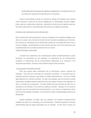 -      la diversificación de las formas de organizar la información: el enriquecimiento de
           los modos de representar la información en la memoria.


        Como el aprendizaje consiste en construir la propia red sináptica (las uniones
entre neuronas) a partir de la red ya establecida, un aprendizaje concreto exigirá,
para cada uno, operaciones diferentes. Aprender la misma cosa no significa ejecutar
las mismas operaciones: todo depende de la estructura cognitiva de partida.


El sistema de tratamiento de la información


Para comprender estas operaciones, hay que imaginarse no el soporte biológico que
ofrece el cerebro, sino más bien el sistema de las funciones realizadas por el cerebro.
Este sistema de tratamiento de la información puede ser concebido de forma más o
menos compleja. No pondremos en esto nuestra atención, sino en los elementos que
los profesionales de la enseñanza deben tener en cuenta.
Cuatro funciones esenciales


        El sistema de tratamiento de la información realiza fundamentalmente cuatro
funciones: la percepción de los estímulos, el tratamiento de las informaciones
recibidas, el almacenaje de los conocimientos elaborados y la respuesta a las
situaciones percibidas. Veamos como el sistema ejerce estas funciones.


- La percepción o la memoria sensorial
        Para que pueda darse tratamiento de la información, deben captarse los
estímulos. Para esto son esenciales los receptores sensoriales. Es necesario que los
estímulos activen el sistema y que dejen su huella suficientemente. Por eso se habla
generalmente de memoria sensorial. Se sabe, por ejemplo, que la memoria sensorial
visual retiene detalles bastante importantes de una imagen durante unos segundos, es
decir, el tiempo de un parpadeo. Se suele admitir que esa memoria (el rastro de un
estímulo) se da también en los sistemas auditivos y táctiles. Aunque no se conocen
muy bien aún sus mecanismos de funcionamiento, sí se conoce la importancia de la
función de los impulsos sensoriales. En esta primera etapa, el aprendizaje puede ya ser
bloqueado.


        Habréis advertido, sin duda, que con relación a la memoria sensorial hemos
hablado de rastro de un estímulo y no de información. Preferimos guardar el término
«información» para los signos portadores de un mensaje. A este nivel, el ruido y la




                                                                                           18
 