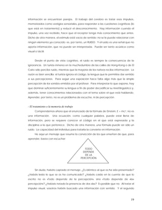 información se encuentran parejos.         El trabajo del cerebro es tratar esos impulsos,
memorizados como vestigios sensoriales, para responder a las cuestiones cognitivas (lo
que está en tratamiento) y reducir el desconocimiento. Hay información cuando el
impulso, una vez recibido, hace que el receptor tenga más conocimiento que antes.
Dicho de otra manera, el estímulo está vacío de sentido; no se le puede relacionar con
ningún elemento ya conocido; es, por tanto, un RUIDO. Y el ruido es una señal que no
aporta información, que no puede ser interpretada. Puede ser tanto acústica como
visual o táctil.


      Desde el punto de vista cognitivo, el ruido es siempre la consecuencia de la
ignorancia. Un turista inmerso en la muchedumbre de las calles de Hong-Kong o de El
Cairo sólo percibe ruido, mientras que la mayoría de los nativos recibe información. La
razón es bien sencilla: el turista ignora el código, la lengua que le permitiría dar sentido
a sus percepciones. Para seguir una exposición hace falta algo más que la simple
percepción de los sonidos emitidos por el profesor. Para interpretar lo que expone, hay
que dominar suficientemente su lengua a fin de poder decodificar su nivel lingüístico y,
además, tener conocimientos relacionados con el tema sobre el que está hablando.
Aprender, por tanto, no es un problema de escucha, ni de percepción.


- El tratamiento o la memoria de trabajo
      Comprendemos ahora que el enunciado de la fórmula de Einstein, E = mc2, no es
una información.     Una ecuación, como cualquier palabra, puede estar llena de
información, pero se requiere conocer el código en el que está expresada y la
disciplina a la que pertenece. Dicho de otra manera, una fórmula puede ser sólo un
ruido. La capacidad del individuo para tratarla la convierte en información.
      He aquí un mensaje que resume la convicción de los que enseñan de que, para
aprender, basta con escuchar:



                                                  TODO
                                                 DEPENDE
                                                  DE LA
                                               PERCEPCIÓN



      Sin duda, habéis captado el mensaje. ¿Es idéntico al que os ha sido presentado?
¿Habéis leído lo que se os ha comunicado? ¿Habéis caído en la cuenta de que lo
escrito no es «Todo depende de la percepción», sino «Todo depende de «la»
percepción»? ¿Habíais notado la presencia de dos «la»? Es posible que no. Al tratar el
impulso visual, vosotros habéis buscado una información con sentido. Y el segundo



                                                                                         19
 