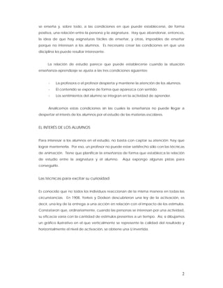 se enseña y, sobre todo, a las condiciones en que puede establecerse, de forma
positiva, una relación entre la persona y la asignatura. Hay que abandonar, entonces,
la idea de que hay asignaturas fáciles de enseñar, y otras, imposibles de enseñar
porque no interesan a los alumnos. Es necesario crear las condiciones en que una
disciplina les puede resultar interesante.


     La relación de estudio parece que puede establecerse cuando la situación
enseñanza-aprendizaje se ajusta a las tres condiciones siguientes:


      -   La profesora o el profesor despierta y mantiene la atención de los alumnos.
      -   El contenido se expone de forma que aparezca con sentido.
      -   Los sentimientos del alumno se integran en la actividad de aprender.


      Analicemos estas condiciones sin las cuales la enseñanza no puede llegar a
despertar el interés de los alumnos por el estudio de las materias escolares.


EL INTERÉS DE LOS ALUMNOS


Para interesar a los alumnos en el estudio, no basta con captar su atención; hay que
lograr mantenerla. Por eso, un profesor no puede estar satisfecho sólo con las técnicas
de animación. Tiene que planificar la enseñanza de forma que establezca la relación
de estudio entre la asignatura y el alumno.        Aquí expongo algunas pistas para
conseguirlo.


Las técnicas para excitar su curiosidad


Es conocido que no todos los individuos reaccionan de la misma manera en todas las
circunstancias. En 1908, Yerkes y Dodson descubrieron una ley de la activación, es
decir, una ley de la entrega a una acción en relación con el impacto de los estímulos.
Constataron que, ordinariamente, cuando las personas se interesan por una actividad,
su eficacia varía con la cantidad de estímulos presentes a un tiempo. Así, si dibujamos
un gráfico ilustrativo en el que verticalmente se represente la calidad del resultado y
horizontalmente el nivel de activación, se obtiene una U invertida.




                                                                                        2
 