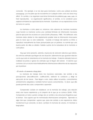 conocido. Por ejemplo, si se nos dan para memorizar, como una unidad, las letras
atozmopujeap, y se nos pide que las recordemos en cualquier orden, será una tarea muy
difícil. En cambio, si se organizan esas letras formando las palabras paje, zumo y pato, es
fácil reproducirlas.   La organización significativa, el sentido, es la condición para
explotar al máximo la capacidad de la memoria. El profesor, en sus exposiciones, lo ha
de tener en cuenta.


      La memoria a corto plazo es, entonces, este «sistema de memoria transitoria
cuya función es mantener activa una cantidad limitada de información necesaria
para la ejecución de acciones en curso» (Fortin y Rousseau, 1989). Por definición, esta
memoria debe olvidar lo más rápidamente posible toda la información innecesaria
para la tarea que se está realizando.       Cuando el trabajo del alumno se limita a
reproducir textualmente las frases pronunciadas por un profesor, es normal que una
buena parte de ellas se olviden, habida cuenta de la naturaleza de la memoria a
corto plazo.


      Hay que tener presente, además, el proceso de atención selectiva que retiene,
de entre los estímulos que llegan de una situación, solamente los que guardan relación
con lo que está en tratamiento en la memoria de trabajo. El alumno distraído trata en
realidad recuerdos e ignora los estímulos que le llegan del exterior. El alumno que
conversa con un vecino trata habitualmente informaciones diferentes de las expuestas
por el profesor.


- El «stock» o la memoria a largo plazo
      La memoria de trabajo tiene tres funciones esenciales: dar sentido a las
percepciones (decodificación, codificación), elaborar la conducta y dirigir la
ejecución de las tareas. Para llegar a esto, debe utilizar recuerdos, conocimientos
anteriormente adquiridos o también formar nuevos conocimientos. Es decir, que ella
puede permitir dos cosas: comprender o aprender.


      Comprender consiste en establecer, en la memoria de trabajo, una relación
entre una nueva experiencia y el conjunto de lo que ya se conoce (Smith, 1979).
Comprendo un texto cuando consigo dar un sentido a las estructuras lingüísticas que
lo forman. Esto supone que he memorizado informaciones semejantes. Aprender es
algo más que comprender: supone que, para dar sentido a una experiencia, debo
transformar lo ya conocido, es decir, cambiar mi memoria de «stock», mi memoria a
largo plazo.




                                                                                        21
 