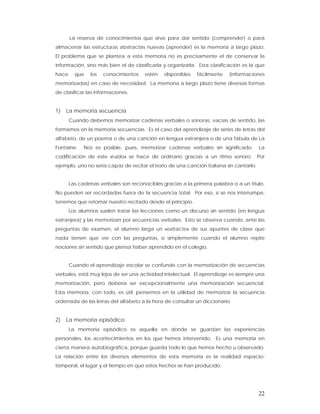 La reserva de conocimientos que sirve para dar sentido (comprender) o para
almacenar las estructuras abstractas nuevas (aprender) es la memoria a largo plazo.
El problema que se plantea a esta memoria no es precisamente el de conservar la
información, sino más bien el de clasificarla y organizarla. Esta clasificación es la que
hace     que    los   conocimientos   estén   disponibles   fácilmente   (informaciones
memorizadas) en caso de necesidad. La memoria a largo plazo tiene diversas formas
de clasificar las informaciones.


1)   La memoria secuencia
       Cuando debemos memorizar cadenas verbales o sonoras, vacías de sentido, las
formamos en la memoria secuencias. Es el caso del aprendizaje de series de letras del
alfabeto, de un poema o de una canción en lengua extranjera o de una fábula de La
Fontaine.    Nos es posible, pues, memorizar cadenas verbales sin significado.          La
codificación de este «ruido» se hace de ordinario gracias a un ritmo sonoro.            Por
ejemplo, uno no sería capaz de recitar el texto de una canción italiana sin cantarlo.


       Las cadenas verbales son reconocibles gracias a la primera palabra o a un título.
No pueden ser recordadas fuera de la secuencia total. Por eso, si se nos interrumpe,
tenemos que retomar nuestro recitado desde el principio.
       Los alumnos suelen tratar las lecciones como un discurso sin sentido (en lengua
extranjera) y las memorizan por secuencias verbales. Esto se observa cuando, ante las
preguntas de examen, el alumno larga un «extracto» de sus apuntes de clase que
nada tienen que ver con las preguntas, o simplemente cuando el alumno repite
nociones sin sentido que piensa haber aprendido en el colegio.


       Cuando el aprendizaje escolar se confunde con la memorización de secuencias
verbales, está muy lejos de ser una actividad intelectual. El aprendizaje es siempre una
memorización, pero debería ser excepcionalmente una memorización secuencial.
Esta memoria, con todo, es útil: pensemos en la utilidad de memorizar la secuencia
ordenada de las letras del alfabeto a la hora de consultar un diccionario.


2)   La memoria episódico
       La memoria episódico es aquella en donde se guardan las experiencias
personales, los acontecimientos en los que hemos intervenido. Es una memoria en
cierta manera autobiográfica, porque guarda todo lo que hemos hecho u observado.
La relación entre los diversos elementos de esta memoria es la realidad espacio-
temporal, el lugar y el tiempo en que estos hechos se han producido.




                                                                                        22
 