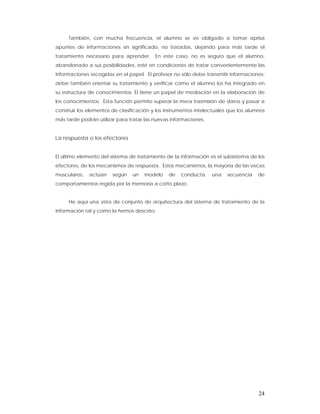 También, con mucha frecuencia, el alumno se ve obligado a tomar aprisa
apuntes de informaciones sin significado, no tratadas, dejando para más tarde el
tratamiento necesario para aprender.      En este caso, no es seguro que el alumno,
abandonado a sus posibilidades, esté en condiciones de tratar convenientemente las
informaciones recogidas en el papel. El profesor no sólo debe transmitir informaciones;
debe también orientar su tratamiento y verificar cómo el alumno los ha integrado en
su estructura de conocimientos. Él tiene un papel de mediación en la elaboración de
los conocimientos. Esta función permite superar la mera trasmisión de datos y pasar a
construir los elementos de clasificación y los instrumentos intelectuales que los alumnos
más tarde podrán utilizar para tratar las nuevas informaciones.


La respuesta o los efectores


El último elemento del sistema de tratamiento de la información es el subsistema de los
efectores, de los mecanismos de respuesta. Estos mecanismos, la mayoría de las veces
musculares,   actúan    según   un   modelo     de   conducta,    una    secuencia    de
comportamientos regida por la memoria a corto plazo.


     He aquí una vista de conjunto de arquitectura del sistema de tratamiento de la
información tal y como la hemos descrito:




                                                                                      24
 