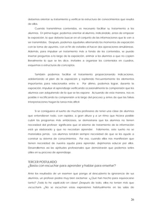 debemos orientar su tratamiento y verificar la estructura de conocimientos que resulta
de ellos.
      Cuando transmitimos contenidos, es necesario facilitar su tratamiento a los
alumnos. En primer lugar, podemos orientar al alumno, indicándole, antes de empezar
la exposición, lo que debería buscar en el conjunto de las informaciones que le van a
ser transmitidas. Después, podemos ayudarles alternando los momentos de exposición
con la toma de apuntes, con el fin de evitarles el hacer dos operaciones simultáneas.
Además, para impulsar un tratamiento más a fondo de los contenidos, se puede
insertar preguntas a lo largo de la exposición, animar a los alumnos a que no copien
literalmente lo que se les dice, invitarles a organizar los contenidos en cuadros,
esquemas o estructuras de conceptos.


      También   podemos     facilitar   el   tratamiento   proporcionando   indicaciones,
adelantando el plan de la exposición y repitiendo frecuentemente los elementos
importantes para relacionarlos entre sí.        Por último, podemos lograr, durante la
exposición, impulsar el aprendizaje verificando ocasionalmente la comprensión que los
alumnos van adquiriendo de lo que se les expone. Actuando de esta manera, nos es
posible ir rectificando la comprensión a lo largo del proceso y antes de que las falsas
interpretaciones hagan la tarea más difícil.


      Si se consiguiera el sueño de muchos profesores de tener una clase de alumnos
que entendieran todo, con rapidez, a gran altura y a un ritmo que hiciera posible
cubrir los programas más ambiciosos, se demostraría que los alumnos no tienen
necesidad del profesor; significaría que el sistema de tratamiento de la información
está ya elaborado y que no necesitan aprender.             Felizmente, este sueño no se
materializa jamás. Los alumnos tendrán siempre necesidad de que se les ayude a
construir su sistema de conocimientos.       Por eso, cuando ellos nos manifiestan que
tienen necesidad de nuestra ayuda para aprender, dejémonos educar por ellos.
Desarrollemos así las aptitudes profesionales que demostrarán que podemos serles
útiles en su proceso de aprendizaje.


TERCER POSTULADO
¿Basta con escuchar para aprender y hablar para enseñar?

Ante los resultados de un examen que ponga al descubierto la ignorancia de sus
alumnos, un profesor podría muy bien exclamar: «¿Qué han hecho para equivocarse
tanto? ¡Todo lo he explicado en clase! ¡Después de todo, ellos no tenían más que
escuchar!». ¿No se escuchan estas expresiones habitualmente en las salas de



                                                                                      26
 