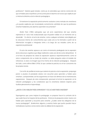 profesores? Habréis quizá notado, como yo, lo extendida que está la convicción de
que el hablar para el profesor y el escuchar para el alumno son actos que explican por
sí mismos la dinámica de la relación pedagógica.


      El mantener la exposición prácticamente exclusiva como método de enseñanza
¿no puede explicarse por el postulado comúnmente admitido de que los profesores
enseñan hablando y los alumnos aprenden escuchando?


      André Paré (1983) subrayaba que «el acto espontáneo del que enseña
representa el “acto más evolucionado que él puede realizar en un momento de su
desarrollo”. En efecto, el acto de enseñar, como cualquier actividad, está dirigido por
la estructura interna de conocimientos que cada uno se ha formado a partir de la
información recogida e integrada tanto a lo largo de sus estudios como de su
experiencia profesional.


      El acto de enseñar aparece así como el momento privilegiado de la expresión
de la estructura cognitiva que dirige realmente cada uno de los actos del profesor. Si
a la hora de preparar las clases la exposición aparece espontáneamente como el
único componente de su modo de enseñar, se debe pregunta sobre el modelo de
referencia, es decir, la imagen que él se forma de la relación pedagógica. Después
de todo, como afirma Elliott (1976), lo que cambia la práctica es el ser consciente de
las propias teorías.


      Con el fin de perfilar la teoría que sostiene la práctica de la exposición, propongo
poner a prueba el postulado «basta con escuchar para aprender y hablar para
enseñar», comparándolo con los argumentos en favor de eliminar de la enseñanza las
exposiciones. Después de esta comparación, precisaré el rol de la exposición en la
relación pedagógica y las condiciones que la enseñanza deberá respetar para
facilitar plenamente el aprendizaje.


¿BASTA CON HABLAR PARA APRENDER Y ESCUCHAR PARA ENSEÑAR?


Supongamos que, para mejorar la pedagogía, se propone hacer lo contrario de lo
que suele hacer la mayoría de los profesores. Entonces la propuesta serían: basta con
hablar para aprender y escuchar para enseñar. ¿Cuáles serían los eslóganes de la
nueva pedagogía? Analicemos algunos y veamos hasta qué punto pueden hacer
tambalearse nuestras convicciones sobre la utilidad de la exposición.




                                                                                       27
 