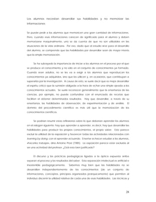 Los alumnos necesitan desarrollar sus habilidades y no memorizar las
informaciones


Se puede pedir a los alumnos que memoricen una gran cantidad de informaciones.
Pero, cuando esas informaciones carecen de significado para el alumno y deben
memorizarse maquinalmente, uno se da cuenta de que no son utilizables en las
situaciones de la vida ordinaria. Por eso, dado que el estudio sirve para el desarrollo
del alumno, se comprende que las habilidades por desarrollar sean de mayor interés
que la simple memorización.


     Se ha subrayado la importancia de iniciar a los alumnos en el proceso por el que
se produce el conocimiento y no sólo en el conjunto de conocimientos ya formado.
Cuando sean adultos, no se les va a exigir a los alumnos que reproduzcan los
conocimientos ya adquiridos, sino que los utilicen y, en ocasiones, que contribuyan a
superarlos por la investigación. A causa de esto, se suele decir que es mejor desarrollar
el espíritu crítico que la sumisión obligada a la hora de echar una simple ojeada a los
conocimientos actuales. Se suele reconocer generalmente que la enseñanza de las
ciencias, por ejemplo, no puede confundirse con el enunciado de recetas que
faciliten el obtener determinados resultados.      Hay que desarrollar, a través de su
enseñanza, las habilidades de observación, de experimentación y de análisis.            El
dominio del procedimiento científico es más útil que la memorización de los
conocimientos científicos.


     Se podrían resumir estas reflexiones sobre lo que deberían aprender los alumnos
en el eslogan siguiente: hay que aprender a aprender, es decir, hay que desarrollar las
habilidades para producir los propios conocimientos, el propio saber.        Esto parece
excluir la utilidad de la exposición y favorecer todas las actividades relacionadas con
learning by doing, con el aprender actuando. Enseñar es hacer estudiar a los alumnos,
«hacerles trabajar», diría Antoine Prost (1985). La exposición parece estar excluida al
ser una actividad del profesor. ¿Está esto bien justificado?


     El discurso y las prácticas pedagógicas ligados a la óptica expuesta arriba
separan el proceso y los resultados del saber. Esta separación intelectual es artificial e
insostenible pedagógicamente.        Sabemos muy bien que las habilidades no se
desarrollan   independientemente      de   los   conocimientos   (de   un   conjunto   de
informaciones, conceptos, principios organizados jerárquicamente) que permiten al
individuo discernir la utilidad relativa de cada una de esas habilidades. Las técnicas y




                                                                                       28
 