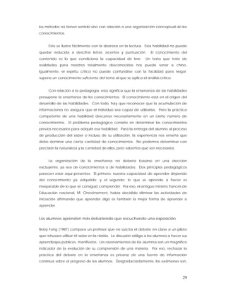 los métodos no tienen sentido sino con relación a una organización conceptual de los
conocimientos.


     Esto se ilustra fácilmente con la destreza en la lectura. Esta habilidad no puede
quedar reducida a descifrar letras, acentos y puntuación.          El conocimiento del
contenido es lo que condiciona la capacidad de leer.            Un texto que trate de
realidades para nosotros totalmente desconocidas nos puede sonar a chino.
Igualmente, el espíritu crítico no puede confundirse con la facilidad para negar:
supone un conocimiento suficiente del tema al que se aplica el análisis crítico.


     Con relación a la pedagogía, esto significa que la enseñanza de las habilidades
presupone la enseñanza de los conocimientos. El conocimiento está en el origen del
desarrollo de las habilidades. Con todo, hay que reconocer que la acumulación de
informaciones no asegura que el individuo sea capaz de utilizarlas. Pero la práctica
competente de una habilidad descansa necesariamente en un cierto número de
conocimientos. El problema pedagógico consiste en determinar los conocimientos
previos necesarios para adquirir esa habilidad. Para la entrega del alumno al proceso
de producción del saber o incluso de su utilización, la experiencia nos enseña que
debe dominar una cierta cantidad de conocimientos. No podemos determinar con
precisión la naturaleza y la cantidad de ellos, pero sabemos que son necesarios.


     La organización de la enseñanza no debería basarse en una elección
excluyente, ya sea de conocimientos o de habilidades. Dos principios pedagógicos
parecen estar aquí presentes. El primero: nuestra capacidad de aprender depende
del conocimiento ya adquirido; y el segundo: lo que se aprende a hacer es
inseparable de lo que se consiguió comprender. Por eso, el antiguo ministro francés de
Educación nacional, M. Chevénement, había decidido eliminar las actividades de
iniciación afirmando que aprender algo es también la mejor forma de aprender a
aprender.


Los alumnos aprenden más debatiendo que escuchando una exposición

Boby Fong (1987) compara un profesor que no suscita el debate en clase a un piloto
que rehusara utilizar el radar en la niebla. La discusión obliga a los alumnos a hacer sus
aprendizajes públicos, manifiestos. Los razonamientos de los alumnos son un magnífico
indicador de la evolución de su comprensión de una materia. Por eso, rechazar la
práctica del debate en la enseñanza es privarse de una fuente de información
continua sobre el progreso de los alumnos. Desgradaciadamente, los exámenes son,



                                                                                       29
 