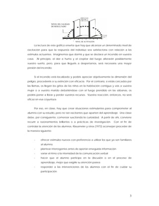 NIVEL DE CALIDAD
                       DE RESULTADO




                                            NIVEL DE ACTIVACIÓN

        La lectura de este gráfico enseña que hay que alcanzar un determinado nivel de
excitación para que la respuesta del individuo sea satisfactoria con relación a los
estímulos actuantes. Imaginemos que dormís y que se declara un incendio en vuestra
casa.       Al principio, el olor a humo y el crepitar del fuego alterarán posiblemente
vuestro sueño, pero, para que lleguéis a despertarnos, será necesaria una mayor
presión del incendio.


        Si el incendio está localizado y podéis apreciar objetivamente la dimensión del
peligro, procederéis a su extinción con eficacia. Por el contrario, si estáis cercados por
las llamas, os llegan los gritos de los niños en la habitación contigua y veis a vuestra
mujer o a vuestro marido debatiéndose con el fuego prendido en las sábanas, os
podéis poner a llorar y perder vuestros recursos. Vuestra reacción, entonces, no será
eficaz en esa coyuntura.


        Por eso, en clase, hay que crear situaciones estimulantes para comprometer al
alumno con su estudio, pero no tan excitantes que aparten del aprendizaje. Una clase
debe, por consiguiente, comenzar suscitando la curiosidad. A partir de ahí, conviene
recurrir a razonamientos brillantes o a prácticas de investigación.          Con el fin de
controlar la atención de los alumnos, Klausmeier y otros (1973) aconsejan proceder de
la manera siguiente:


        -      ofrecer estímulos nuevos con preferencia a utilizar los que ya son familiares
               al alumno
        -      plantear interrogantes antes de aportar enseguida información
        -      variar el ritmo o la intensidad de la comunicación verbal
        -      hacer que el alumno participe en la discusión o en el proceso de
               aprendizaje, mejor que exigirle su atención pasiva
        -      responder a las intervenciones de los alumnos con el fin de cuidar su
               participación.




                                                                                          3
 