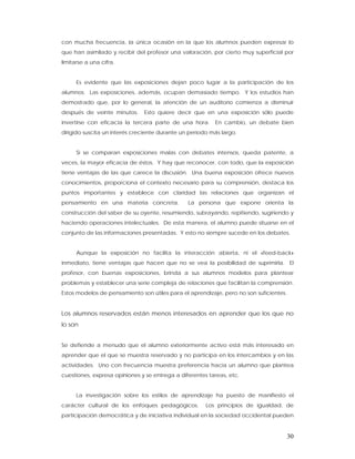 con mucha frecuencia, la única ocasión en la que los alumnos pueden expresar lo
que han asimilado y recibir del profesor una valoración, por cierto muy superficial por
limitarse a una cifra.


      Es evidente que las exposiciones dejan poco lugar a la participación de los
alumnos. Las exposiciones, además, ocupan demasiado tiempo. Y los estudios han
demostrado que, por lo general, la atención de un auditorio comienza a disminuir
después de veinte minutos.     Esto quiere decir que en una exposición sólo puede
invertirse con eficacia la tercera parte de una hora.     En cambio, un debate bien
dirigido suscita un interés creciente durante un período más largo.


      Si se comparan exposiciones malas con debates intensos, queda patente, a
veces, la mayor eficacia de éstos. Y hay que reconocer, con todo, que la exposición
tiene ventajas de las que carece la discusión. Una buena exposición ofrece nuevos
conocimientos, proporciona el contexto necesario para su comprensión, destaca los
puntos importantes y establece con claridad las relaciones que organizan el
pensamiento en una materia concreta.            La persona que expone orienta la
construcción del saber de su oyente, resumiendo, subrayando, repitiendo, sugiriendo y
haciendo operaciones intelectuales. De esta manera, el alumno puede situarse en el
conjunto de las informaciones presentadas. Y esto no siempre sucede en los debates.


      Aunque la exposición no facilita la interacción abierta, ni el «feed-back»
inmediato, tiene ventajas que hacen que no se vea la posibilidad de suprimirla. El
profesor, con buenas exposiciones, brinda a sus alumnos modelos para plantear
problemas y establecer una serie compleja de relaciones que facilitan la comprensión.
Estos modelos de pensamiento son útiles para el aprendizaje, pero no son suficientes.


Los alumnos reservados están menos interesados en aprender que los que no
lo son


Se defiende a menudo que el alumno exteriormente activo está más interesado en
aprender que el que se muestra reservado y no participa en los intercambios y en las
actividades. Uno con frecuencia muestra preferencia hacia un alumno que plantea
cuestiones, expresa opiniones y se entrega a diferentes tareas, etc.


      La investigación sobre los estilos de aprendizaje ha puesto de manifiesto el
carácter cultural de los enfoques pedagógicos.         Los principios de igualdad, de
participación democrática y de iniciativa individual en la sociedad occidental pueden


                                                                                        30
 
