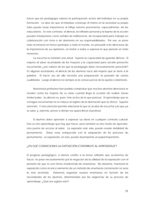 hacer que los pedagogos valoren la participación activa del individuo en su propia
formación. La idea de que el individuo construye él mismo en la sociedad su propio
éxito puede restar importancia al influjo externo proveniente, especialmente, de los
educadores. En este contexto, el silencio, la reflexión personal y la lejanía de la acción
pueden interpretarse como señales de indiferencia, de incapacidad para trabajar en
colaboración con otros o de desinterés en sus responsabilidades. Por eso, se pone
todo el esfuerzo en hacer participar a todo el mundo, en persuadir a los silenciosos de
la importancia de sus opiniones, en invitar a todos a expresar lo que piensan en todo
momento.
     La escucha es también una virtud. Supone la capacidad de guardar silencio. El
respeto al saber acumulado de los mayores y la capacidad para sacarle provecho
escuchando ¿son valores de los que la pedagogía debe necesariamente prescindir?
En algunas sociedades, el silencio de los alumnos nace del respeto que se tiene a la
palabra.   El hacer uso de ella necesita una preparación, la posesión de ciertas
cualidades. Luego el silencio no siempre es la consecuencia de la apatía o desinterés.


     Numerosos profesores han podido comprobar que muchos alumnos silenciosos se
revelan como los mejores de su clase cuando llega la ocasión de realizar tareas
intelectuales. Su silencio es, pues, más activo de lo que parecía. El aprendizaje que se
consigue escuchando no se reduce al registro de la disertación que se ofrece. Supone
atención. Y esta atención permite relacionar lo que se acaba de escuchar y lo que ya
se sabe, y, además, prever a dónde nos quiere llevar el profesor.


     El alumno debe aprender a expresar sus ideas en cualquier contexto cultural.
Este es otro aprendizaje que hay que hacer, pero también es otro modo de aprender,
otra puerta de acceso al saber. La expresión oral, sola, puede revelar debilidad de
pensamiento.     Debe estar enriquecida con la adquisición de los procesos de
pensamiento. La exposición, en esto, puede desempeñar un papel importante.


¿EN QUÉ CONDICIONES LA EXPOSICIÓN CONTRIBUYE AL APRENDIZAJE?


El progreso pedagógico, si damos crédito a la breve reflexión que acabamos de
hacer, no pasa necesariamente por la negación de la utilidad de la exposición con el
pretexto de que es una forma «tradicional» de enseñanza. No obstante, mantener la
exposición como el único elemento de un método de enseñanza ciertamente no sería
lo más acertado.       Debemos organizar nuestra enseñanza en función de las
necesidades de los alumnos, determinadas por las exigencias de su proceso de
aprendizaje. ¿Qué nos sugiere esto?



                                                                                       31
 