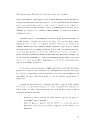Situar la exposición dentro de un modo de enseñar más completo


Puesto que se enseña siempre para que los alumnos aprendan, nuestros métodos de
enseñar están sujetos al proceso de aprender. Por eso, una clase no está compuesta
por una única actividad homogénea. Todo lo contrario, una clase es un conjunto de
actividades unidas en una secuencia. Y cada actividad difiere de las otras por las
acciones del profesor y de los alumnos, por las obligaciones respectivas y por los
resultados previstos


     El análisis de cada clase revela que el armazón de las diversas actividades es
siempre peculiar.      Hay diferentes géneros de clases.   Así, una que tuviera como
objetivo presentar un tema nuevo podría comenzar planteando un estado de la
cuestión, adelantando conocimientos nuevos y pasando luego a algún tipo de
experimentación o de operaciones concretas. En una clase concebida para asimilar
un principio (por ejemplo: la reducción de las fracciones a la mínima expresión) se
puede presentar brevemente el estado de la cuestión, pero a continuación seguir con
un examen de las habilidades ya conseguidas para presentar con relieve el problema
nuevo con la ayuda de ejemplos y después pasar a una demostración del principio,
seguida de un tiempo de ejercicios.


     En la realidad, los profesores saben muy bien que no basta con haber dicho algo
para que los alumnos lo hayan aprendido. La complejidad de las lecciones revela que
los profesores, con la actividades que organizan, son los que sostienen el proceso de
aprendizaje de forma diferente cuando se trata de adquirir conocimientos o
habilidades.


     Cuando los alumnos no han conseguido aprender lo que se les ha querido
enseñar, no es sólo por no haber escuchado. Quizá el procedimiento adoptado no
era el mejor.   He aquí cuatro consejos que se suelen dar para asegurar que la
enseñanza sea la más completa:


     -     Presentar la nueva materia en cortas etapas seguidas de ejercicios
           supervisados para los alumnos.
     -     Dirigir los primeros ejercicios con la solución en común de algunos
           problemas conduciendo el proceso cognitivo de los alumnos con
           preguntas.




                                                                                  32
 