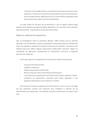 -    Continuar con las aplicaciones y los ejercicios hasta que los alumnos estén
             seguros de sí mismos en la solución de los problemas que les son propuestos.
        -    Hacer periódicamente aplicaciones de los conocimientos adquiridos hasta
             que los alumnos los utilicen de forma espontánea.


        Se suele atribuir los fracasos de los profesores a que no siguen durante largo
tiempo tras los objetivos que ellos han fijado. Aprender no es cosa fácil. No se produce
instantáneamente. Hay que llevar el proceso hasta el final.


Mejorar la calidad de las exposiciones


Hoy, la investigación sobre la enseñanza (Brophy, 1986) muestra que los alumnos
aprenden más eficazmente cuando sus profesores estructuran primero la información
nueva, les ayudan a establecer la relación entre ésta y la conocida, convencen a los
alumnos para que utilicen algunas operaciones intelectuales concretas, dirigen sus
actividades de aplicación, proporcionan un «feed-back» correctivo y organizan
ejercicios de repetición.


        Por lo que respecta a la exposición, de todo esto se deduce que hay que


        -    estructurar las informaciones
        -    establecer relaciones
        -    dirigir las operaciones intelectuales
        -    llamar la atención sobre determinadas informaciones
        -    crear sistemas de organización de la información (matriz, esquema, mapa)
        -    establecer las operaciones necesarias para poder responder a una
             pregunta relacionada con la materia en cuestión.


        Para orientar el modo de organizar las informaciones, es útil, a veces, a lo largo
de una exposición construir una estructura que manifieste la relación de las
informaciones más importantes. Por ejemplo, se puede confeccionar un cuadro como
éste:




                                                                                       33
 