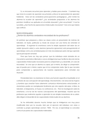 Sí, es necesario escuchar para aprender y hablar para enseñar. Y también hay
que tener la ocasión de aprender escuchando y ofrecer la oportunidad de aprender
hablando. Estas son las verdaderas preocupaciones pedagógicas. ¿Han tenido los
alumnos la ocasión de aprender? ¿Las actividades propuestas a los alumnos les
permiten modificar sus aptitudes en el sentido deseado? ¿Han escuchado? Si así ha
sucedido, ¿han hecho las operaciones intelectuales necesarias? Esto es lo que habría
que verificar.


SEXTO POSTULADO
¿Tienen los alumnos verdadera necesidad de los profesores?

Un profesor que preparara y diera sus clases como un presentador de noticias de
televisión, sin duda, justificaría su modo de actuar con una forma de entender el
aprendizaje. El organizar la enseñanza como la simple exposición del saber de un
adulto (presunto sabio) a unos alumnos (presuntos ignorantes) está presuponiendo el
aprendizaje como una actividad pasiva sin más necesidad por parte del que aprende
que la percepción sensorial.
     Para que fuera así, hay que pensar: que los individuos están dotados de un
mecanismo automático (llamado a veces «inteligencia») que facilita la elección de las
capacidades intelectuales necesarias para la comprensión y su desarrollo, en caso de
necesidad. Se cree que un alumno es capaz, por sí mismo, de dirigir su comprensión:
que él puede por sí mismo captar que él no comprende nada, fijar lo que necesita
para comprender y aprovecharse de nuestras exposiciones para remediar esa
situación.


     Pensándolo bien, la enseñanza no tiene una función específica insustituible en el
contexto de esa concepción del aprendizaje. Efectivamente, si la tarea de las mujeres
y hombres que enseñan fuera solamente comunicar informaciones estructuradas, el
«transmisor» podría ser reemplazado fácilmente por otro soporte del saber: el libro, la
televisión, el diaporama, el museo, la conferencia, etc. Pero la investigación sobre la
enseñanza, a la luz de las nuevas concepciones del aprendizaje, muestra que los
profesores que realmente ayudan a aprender no son simples transmisores de su saber:
ellos dirigen el desarrollo de las capacidades intelectuales de sus alumnos.


     Se ha defendido durante mucho tiempo que la inteligencia era muy poco
modificable bien por la escuela, bien por el ejercicio del individuo con vistas a
controlar su propio aprendizaje (Jensen, 1969). Por eso, el aprendizaje se concebía
como el uso pasivo de capacidades inalterables.



                                                                                    36
 