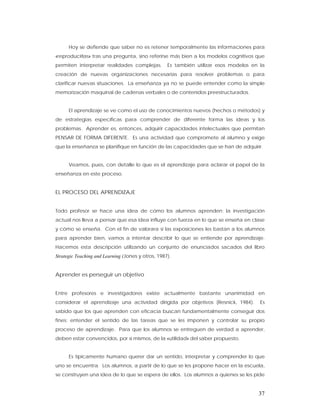 Hoy se defiende que saber no es retener temporalmente las informaciones para
«reproducirlas» tras una pregunta, sino referirse más bien a los modelos cognitivos que
permiten interpretar realidades complejas.          Es también utilizar esos modelos en la
creación de nuevas organizaciones necesarias para resolver problemas o para
clarificar nuevas situaciones. La enseñanza ya no se puede entender como la simple
memorización maquinal de cadenas verbales o de contenidos preestructurados.


      El aprendizaje se ve como el uso de conocimientos nuevos (hechos o métodos) y
de estrategias específicas para comprender de diferente forma las ideas y los
problemas. Aprender es, entonces, adquirir capacidades intelectuales que permitan
PENSAR DE FORMA DIFERENTE. Es una actividad que compromete al alumno y exige
que la enseñanza se planifique en función de las capacidades que se han de adquirir.


      Veamos, pues, con detalle lo que es el aprendizaje para aclarar el papel de la
enseñanza en este proceso.


EL PROCESO DEL APRENDIZAJE


Todo profesor se hace una idea de cómo los alumnos aprenden; la investigación
actual nos lleva a pensar que esa idea influye con fuerza en lo que se enseña en clase
y cómo se enseña. Con el fin de valorara si las exposiciones les bastan a los alumnos
para aprender bien, vamos a intentar describir lo que se entiende por aprendizaje.
Hacemos esta descripción utilizando un conjunto de enunciados sacados del libro
Strategic Teaching and Learning (Jones y otros, 1987).


Aprender es perseguir un objetivo


Entre profesores e investigadores existe actualmente bastante unanimidad en
considerar el aprendizaje una actividad dirigida por objetivos (Resnick, 1984).         Es
sabido que los que aprenden con eficacia buscan fundamentalmente conseguir dos
fines: entender el sentido de las tareas que se les imponen y controlar su propio
proceso de aprendizaje. Para que los alumnos se entreguen de verdad a aprender,
deben estar convencidos, por sí mismos, de la «utilidad» del saber propuesto.


      Es típicamente humano querer dar un sentido, interpretar y comprender lo que
uno se encuentra. Los alumnos, a partir de lo que se les propone hacer en la escuela,
se construyen una idea de lo que se espera de ellos. Los alumnos a quienes se les pide


                                                                                       37
 
