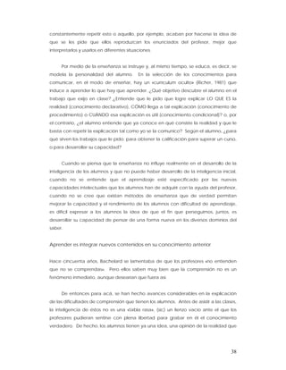 constantemente repetir esto o aquello, por ejemplo, acaban por hacerse la idea de
que se les pide que ellos reproduzcan los enunciados del profesor, mejor que
interpretarlos y usarlos en diferentes situaciones.


     Por medio de la enseñanza se instruye y, al mismo tiempo, se educa, es decir, se
modela la personalidad del alumno.          En la selección de los conocimientos para
comunicar, en el modo de enseñar, hay un «currículum oculto» (Richer, 1981) que
induce a aprender lo que hay que aprender. ¿Qué objetivo descubre el alumno en el
trabajo que exijo en clase? ¿Entiende que le pido que logre explicar LO QUE ES la
realidad (conocimiento declarativo), CÓMO llega a tal explicación (conocimiento de
procedimiento) o CUÁNDO esa explicación es útil (conocimiento condicional)? o, por
el contrario, ¿el alumno entiende que ya conoce en qué consiste la realidad y que le
basta con repetir la explicación tal como yo se la comunico? Según el alumno, ¿para
qué sirven los trabajos que le pido: para obtener la calificación para superar un curso,
o para desarrollar su capacidad?


     Cuando se piensa que la enseñanza no influye realmente en el desarrollo de la
inteligencia de los alumnos y que no puede haber desarrollo de la inteligencia inicial,
cuando no se entiende que el aprendizaje esté especificado por las nuevas
capacidades intelectuales que los alumnos han de adquirir con la ayuda del profesor,
cuando no se cree que existan métodos de enseñanza que de verdad permitan
mejorar la capacidad y el rendimiento de los alumnos con dificultad de aprendizaje,
es difícil expresar a los alumnos la idea de que el fin que perseguimos, juntos, es
desarrollar su capacidad de pensar de una forma nueva en los diversos dominios del
saber.


Aprender es integrar nuevos contenidos en su conocimiento anterior


Hace cincuenta años, Bachelard se lamentaba de que los profesores «no entienden
que no se comprendas». Pero ellos saben muy bien que la comprensión no es un
fenómeno inmediato, aunque desearían que fuera así.


     De entonces para acá, se han hecho avances considerables en la explicación
de las dificultades de comprensión que tienen los alumnos. Antes de asistir a las clases,
la inteligencia de éstos no es una «tabla rasa», (sic) un lienzo vacío ante el que los
profesores pudieran sentirse con plena libertad para grabar en él el conocimiento
verdadero. De hecho, los alumnos tienen ya una idea, una opinión de la realidad que




                                                                                      38
 