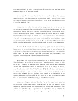 le va a ser enseñada en clase. Estas formas de acercarse a la realidad no se borran
rápidamente con la escucha del profesor.


     En realidad, los alumnos abordan las tareas escolares (escucha, lectura,
observación, etc.) con la ayuda de sus antiguas ideas (Duffy y Roehler, 1986) y estas
concepciones iniciales con frecuencia persisten a pesar de las actividades escolares
(Giordan y De Vecchi, 1987).


     Los alumnos interpretan los acontecimientos, primero, con la ayuda de sus
estructuras mentales existentes, y esta interpretación, con toda probabilidad, no es la
que quiere el profesor para ellos. En efecto, estas estructuras, la mayoría de las veces,
son funcionales, suficientes para la supervivencia en un contexto que les sea familiar.
En cambio, las estructuras que un profesor desea para sus alumnos son más completas
y también más complejas; son estructuras que hacen posible una actividad que influya
en esas realidades. Los alumnos, por tanto, siempre comprenden algo, y de ordinario
esta comprensión les satisface; el problema está en que no es la comprensión prevista.


     El papel de la enseñanza está en ayudar a pasar de las concepciones
funcionales a los conceptos científicos, y, en el corazón mismo de la enseñanza, se da
una relación, una serie de intercambios entre el profesor y sus alumnos. Tal interacción
es necesaria y se debe mantener hasta que éstos hayan adquirido las estructuras
cognitivas necesarias para la comprensión que se pretende.


     No tiene por qué sorprender que para los alumnos sea difícil integrar las nuevas
informaciones en sus anteriores conocimientos.       Muchos factores inciden en esta
capacidad.    Primero, los alumnos tienen dificultad para activar el conocimiento
anterior más apropiado cuando la información que se les ofrece es oscura,
desordenada o sin sentido (Bransford y Johnson, 1972). Otros factores están ligados a
las características de los alumnos: la falta de información suficiente en una
determinada disciplina (Resnick, 1984) y la mala calidad de la organización de las
informaciones memorizadas que hacen difícil el acceso a ellas, especialmente por la
falta de conexión entre las informaciones y los métodos de aplicación.


     Luego, para llegar a comprender algo nuevo, hay que tener suficientes
conocimientos en esa especialidad, en proporción al nivel de dificultad de la
información nueva y, además, hay que ser capaz de acceder a lo memorizado. Este
acceso está condicionado a operaciones de aprendizaje de los alumnos: la
organización de las informaciones y las estrategias de búsqueda de las informaciones.



                                                                                      39
 