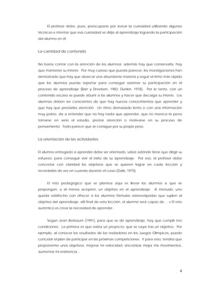 El profesor debe, pues, preocuparse por avivar la curiosidad utilizando algunas
técnicas e intentar que esa curiosidad se dirija al aprendizaje logrando la participación
del alumno en él.


La cantidad de contenido


No basta contar con la atención de los alumnos; además hay que conservarla, hay
que mantener su interés. Por muy curioso que pueda parecer, los investigaciones han
demostrado que hay que abarcar una abundante materia y seguir el ritmo más rápido
que los alumnos pueda soportar para conseguir sostener su participación en el
proceso de aprendizaje (Barr y Dreeben, 1983; Dunkin, 1978). Por lo tanto, con un
contenido escaso se puede aburrir a los alumnos y hacer que decaiga su interés. Los
alumnos deben ser conscientes de que hay nuevos conocimientos que aprender y
que hay que prestarles atención. Un ritmo demasiado lento o con una información
muy pobre, da a entender que no hay nada que aprender, que no merece la pena
tomarse en serio el estudio, prestar atención o motivarse en su proceso de
pensamiento. Todo parece que se consigue por su propio peso.


La orientación de las actividades


El alumno entregado a aprender debe ser orientado, saber adónde tiene que dirigir su
esfuerzo, para conseguir vivir el éxito de su aprendizaje. Por eso, el profesor debe
concretar con claridad los objetivos que se quieren lograr en cada lección y
recordarlos de vez en cuando durante el curso (Dalis, 1970).


     El reto pedagógico que se plantea aquí es llevar los alumnos a que se
propongan, o al menos acepten, un objetivo en el aprendizaje.           A menudo, uno
queda satisfecho con ofrecer a los alumnos fórmulas estereotipadas que suplen al
objetivo del aprendizaje. «Al final de esta lección, el alumno será capaz de ... » El reto
auténtico es crear la necesidad de aprender.


     Según Jean Berbaum (1991), para que se dé aprendizaje, hay que cumplir tres
condiciones. La primera es que exista un proyecto, que se vaya tras un objetivo. Por
ejemplo, al conocer los resultados de los nadadores en los Juegos Olímpicos, puedo
concebir el plan de participar en las próximas competiciones. Y para esto, tendría que
proponerme unos objetivos: mejorar mi velocidad, sincronizar mejor mis movimientos,
aumentar mi resistencia...




                                                                                        4
 