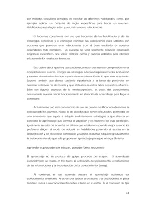 son métodos peculiares o modos de ejercitar las diferentes habilidades, como, por
ejemplo, aplicar un conjunto de reglas específicas para hacer un resumen.
Habilidades y estrategias están, pues, íntimamente relacionadas.


     El hacemos conscientes del uso que hacemos de las habilidades y de las
estrategias concretas y el conseguir controlar sus aplicaciones para utilizarlas son
acciones que parecen estar relacionadas con el buen resultado de nuestros
aprendizajes más complejos.      La cuestión no sería solamente conocer estrategias
cognitivas específicas, sino saber también cómo y cuándo utilizarlas para obtener
eficazmente los resultados deseados.


     Esto quiere decir que hay que poder reconocer que nuestra comprensión no es
completamente exacta, escoger las estrategias adecuadas para remediar la situación
y evaluar el resultado obtenido a partir de una estimación de lo que sería aceptable.
Supone también que damos bastante importancia a la tarea de perseverar en
nuestras tentativas de alcanzarlo y que atribuimos nuestros éxitos a nuestros esfuerzos.
Estos son algunos aspectos de la «metacognición», es decir, del conocimiento
necesario de nuestro propio funcionamiento en situación de aprendizaje para llegar a
controlarlo.


     Actualmente uno está convencido de que se puede modificar notablemente la
conducta de los alumnos, incluso la de aquellos que tienen dificultades, por medio de
una enseñanza que ayude a adquirir explícitamente estrategias y que ofrezca un
contexto de aprendizaje que permita la utilización y el «transfert» de esas estrategias.
Igualmente se está de acuerdo en afirmar que el alumno aprende mejor cuando los
profesores dirigen el modo de adquirir las habilidades poniendo el acento en la
demostración y en el ejercicio controlado y cuando el alumno adquiere gradualmente
la autonomía viendo que se le propone un aprendizaje para que lo haga él mismo.


Aprender es proceder por etapas, pero de forma recurrente


El aprendizaje no se produce de golpe; procede por etapas.                El aprendizaje
esencialmente se realiza en tres fases: la activación del pensamiento, el tratamiento
de las informaciones y la sincronización de los conocimientos (tuning).


     Al   comienzo,   el   que   aprende    prepara    el   aprendizaje   activando   sus
conocimientos anteriores. Al echar una ojeada a un asunto o a un problema, él pasa
también revista a sus conocimientos sobre el tema en cuestión. Es el momento de fijar



                                                                                      41
 