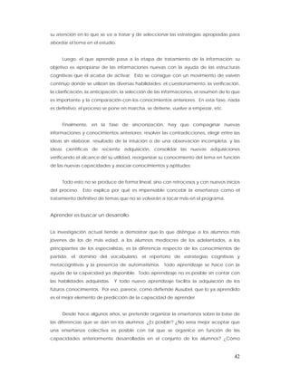 su atención en lo que se va a tratar y de seleccionar las estrategias apropiadas para
abordar el tema en el estudio.


     Luego, el que aprende pasa a la etapa de tratamiento de la información; su
objetivo es apropiarse de las informaciones nuevas con la ayuda de las estructuras
cognitivas que él acaba de activar. Esto se consigue con un movimiento de vaivén
continuo donde se utilizan las diversas habilidades: el cuestionamiento, la verificación,
la clarificación, la anticipación, la selección de las informaciones, el resumen de lo que
es importante y la comparación con los conocimientos anteriores. En esta fase, nada
es definitivo: el proceso se pone en marcha, se detiene, vuelve a empezar, etc.


     Finalmente, en la fase de sincronización, hay que compaginar nuevas
informaciones y conocimientos anteriores: resolver las contradicciones, elegir entre las
ideas sin elaborar, resultado de la intuición o de una observación incompleta, y las
ideas científicas de reciente adquisición, consolidar las nuevas adquisiciones
verificando el alcance de su utilidad, reorganizar su conocimiento del tema en función
de las nuevas capacidades y asociar conocimientos y aptitudes.


     Todo esto no se produce de forma lineal, sino con retrocesos y con nuevos inicios
del proceso.   Esto explica por qué es impensable concebir la enseñanza como el
tratamiento definitivo de temas que no se volverán a tocar más en el programa.


Aprender es buscar un desarrollo


La investigación actual tiende a demostrar que lo que distingue a los alumnos más
jóvenes de los de más edad, a los alumnos mediocres de los adelantados, a los
principiantes de los especialistas, es la diferencia respecto de los conocimientos de
partida, el dominio del vocabulario, el repertorio de estrategias cognitivas y
metacognitivas y la presencia de automatismos. Todo aprendizaje se hace con la
ayuda de la capacidad ya disponible. Todo aprendizaje no es posible sin contar con
las habilidades adquiridas.   Y todo nuevo aprendizaje facilita la adquisición de los
futuros conocimientos. Por eso, parece, como defiende Ausubel, que lo ya aprendido
es el mejor elemento de predicción de la capacidad de aprender.


     Desde hace algunos años, se pretende organizar la enseñanza sobre la base de
las diferencias que se dan en los alumnos. ¿Es posible? ¿No sería mejor aceptar que
una enseñanza colectiva es posible con tal que se organice en función de las
capacidades anteriormente desarrolladas en el conjunto de los alumnos? ¿Cómo



                                                                                       42
 