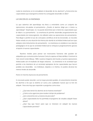 cuida la enseñanza en la actualidad el desarrollo de los alumnos? ¿Conocemos las
capacidades que el programa anterior ha conseguido desarrollar en ellos?


LA FUNCIÓN DE LA ENSEÑANZA


Lo que sabemos del aprendizaje nos lleva a entenderlo como un conjunto de
operaciones vinculadas al pensamiento. ¿Puede el alumno dirigir por sí mismo su
aprendizaje? Al principio, no; no puede determinar por sí mismo las capacidades que
le faltan a su pensamiento. La enseñanza le permite desarrollar progresivamente las
capacidades de metacognición, de reflexión sobre sus operaciones de pensamiento.
Para llegar a preferir el uso de conceptos científicos al de los funcionales, se necesita
haber estado en una situación de interacción donde la actividad intelectual tuvo que
adoptar estos instrumentos de pensamiento. La enseñanza es establecer esa relación
pedagógica en la que la actividad intelectual se enriquece progresivamente gracias
al aporte d nuevas capacidades.


     Nuestros medios para pensar son invenciones humanas sólo pueden ser
adquiridos por «comunicación» humana Como lo expresa el título del libro Comment la
Terre devint ronde (Maury, 1989), nuestras imágenes del mundo y nuestras operaciones
intelectuales son el resultado de largos esfuerzos. La enseñanza es la actividad que
permite a los miembros de un sociedad apropiarse de las capacidades que hacen
posibles eso desarrollos. Los individuos, dejados a sí mismos, no podría alcanzar los
mismos niveles de desarrollo.


Poner en marcha el proceso de pensamiento


Es necesario poder describir, con la mayor precisión posible, el conocimiento inicial de
los alumnos a los que se destina un curso y las cualidades nuevas que se han de
adquirir. Para esto hay que responder a preguntas como éstas:


     -   ¿Qué idea tienen los alumnos de la materia enseñada?
     -   ¿Cómo se las agencian para resolver tal tipo de problemas?
     -   ¿Son conscientes de su manera de proceder?
     -   ¿Qué capacidades les ha permitido el programa de estudios adquirir hasta
         ahora?
     -   ¿Qué hay que hacer para que se interesen en adquirir las nuevas
         capacidades previstas?




                                                                                      43
 