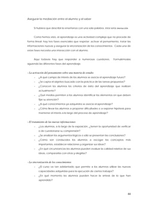 Asegurar la mediación entre el alumno y el saber


      Si hubiera que describir la enseñanza con una sola palabra, ésta sería interacción.


      Como hemos visto, el aprendizaje es una actividad compleja que no procede de
forma lineal; hay tres fases esenciales que respetar: activar el pensamiento, tratar las
informaciones nuevas y asegurar la sincronización de los conocimientos. Cada una de
estas fases necesita una interacción con el alumno.


      Aquí todavía hay que responder a numerosas cuestiones.               Formulémoslas
siguiendo las diferentes fases del aprendizaje.


- La activación del pensamiento sobre una materia de estudio
      -   ¿A qué campo de interés de los alumnos se asocia el aprendizaje futuro?
      -   ¿Se capta el objetivo buscado con la práctica de las tareas propuestas?
      -   ¿Conocen los alumnos los criterios de éxito del aprendizaje que realizan
          actualmente?
      -   ¿Qué medios permiten a los alumnos identificar los elementos en que deben
          fijar su atención?
      -   ¿A qué conocimientos ya adquiridos se asocia el aprendizaje?
      -   ¿Cómo llevar los alumnos a proponer dificultades o a exponer hipótesis para
          mantener el interés a lo largo del proceso de aprendizaje?


- El tratamiento de las nuevas informaciones
      -   ¿Los alumnos, a lo largo de la exposición, ¿tienen la oportunidad de verificar
          o de cuestionarse su comprensión?
      -   ¿Se analizan los argumentos lógicos o sólo se presentan las conclusiones?
      -   ¿Cómo son conducidos los alumnos a escoger los conceptos más
          importantes, establecer relaciones y organizar sus ideas?
      -   ¿En qué circunstancias los alumnos pueden evaluar la calidad relativa de sus
          ideas, compararlas con otras y elegirlas?


- La sincronización de los conocimientos
      -   ¿El curso va tan adelantado que permite a los alumnos utilizar las nuevas
          capacidades adquiridas para la ejecución de ciertos trabajos?
      -   ¿En qué momento los alumnos pueden hacer la síntesis de lo que han
          aprendido?




                                                                                        44
 