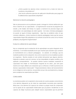 -   ¿Cómo pueden los alumnos tomar conciencia de su modo de tratar las
         cuestiones o los problemas?
     -   ¿Han hecho suficientes ejercicios de aplicación diversificados para juzgar de
         la utilidad de las capacidades adquiridas?


Mantener la relación pedagógica


Sólo la perseverancia de los profesores puede conseguir la normal satisfacción que
tiene el alumno de sus capacidades. La fragmentación actual de los programas de
estudio y del empleo del tiempo no ayuda a mantener los procesos largos que
caracterizan a los aprendizajes de orden superior. Con todo, el tiempo pedagógico
no puede ser igual al tiempo organizativo.     Aquí hay un problema sobre el que
conviene reflexionar. ¿Cómo mantener la relación pedagógica hasta que las nuevas
capacidades hayan sido adquiridas en el contexto actual de los cursos con un horario
prefijado y de programas fragmentados?


Evaluar la calidad de los aprendizajes


Hoy se comprende que la evaluación de los aprendizajes sea parte integrante de la
enseñanza. Es el medio insustituible de los que enseñan para decidir lo que conviene
al mantenimiento de su relación pedagógica.       Se advierte, sin embargo, que los
resultados positivos de la evaluación, tal y como se practica en la actualidad, pueden
ser engañosos. Muchos estudios en este sentido demuestran que algunos alumnos,
habiendo acabado cursos de ciencias, no han desarrollado el espíritu científico y las
aptitudes correspondientes.   Se pueden obtener buenos resultados evaluando la
capacidad más simple: la memorización maquinal de los datos. ¿No sería para
nosotros de mayor utilidad una evaluación que se enfocara a medir la presencia de
diversas capacidades intelectuales? Proporcionándonos índices del funcionamiento
de la inteligencia de los alumnos, nos permitiría actuar más acertadamente y trabajar
para completar las capacidades que faltan.


CONCLUSIÓN


La enseñanza podría ser la exposición estructurado de nuestros propios conocimientos
si los alumnos dispusieran ya de todas las capacidades necesarias para aprender.
Ahora bien, si los alumnos son capaces de conducir su propio modo de comprender
con la ayuda de las capacidades intelectuales que ya poseen, inicialmente no son
capaces de dirigir el proceso para adquirir nuevas capacidades que les permitan


                                                                                   45
 
