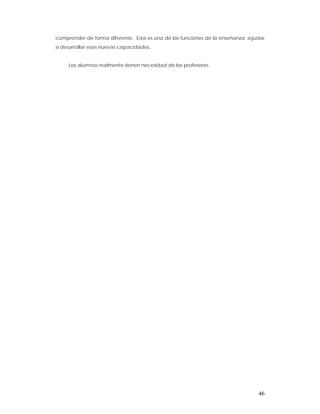 comprender de forma diferente. Esta es una de las funciones de la enseñanza: ayudar
a desarrollar esas nuevas capacidades.


     Los alumnos realmente tienen necesidad de los profesores.




                                                                                46
 