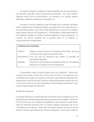 La segunda condición es adoptar un método, planificar una serie de situaciones
que permitan desarrollar nuestras capacidades potenciales.           Así, cada mañana,
dedicaría tantas horas al entrenamiento, me sometería a un riguroso régimen
alimenticio, seguiría los consejos de mi entrenador, etc.


     Por último, la tercera condición es que el método dé los resultados esperados.
Debo comprobar que mis aptitudes mejoran, que hago frente, con mayor eficacia, a
las situaciones pensadas. Por lo tanto, debo experimentar un avance en mi rapidez,
lograr mejores marcas en las competiciones... Si no percibiera cambios significativos en
mi rendimiento, pondría en cuestión el método adoptado o hasta mi proyecto. La
carencia   de   buenos    resultados   por   lo   general   pone   fin   al   proyecto   y,
consecuentemente, al aprendizaje.


  Condiciones para el aprendizaje


  Proyecto:        cambiar su modo de actuar, su comprensión del mundo... para que
                   se encuentre más a gusto en situaciones reales.
  Procedimiento: crear una serie de situaciones que faciliten el desarrollo de
                   capacidades deseadas.
  Resultado:       constatar un cambio positivo de resultados, sentirse con naturalidad y
                   eficacia en un conjunto concreto de situaciones.




     El aprendizaje escolar no puede ignorar estas tres condiciones.          Ahora bien,
¡cuántas veces aquél se ofrece «por el mero hecho de estar en el programa»! ¿Las
actividades que se exigen a los alumnos constituyen un procedimiento adaptado a los
objetivos que se han de alcanzar? ¿Nuestras evaluaciones permiten detectar que uno
se encuentra cada vez con más naturalidad en determinadas circunstancias o que
nunca consigue mejorar el rendimiento?


El estilo de enseñanza


La entrega del alumno al estudio depende ciertamente de las actividades que le son
propuestas; pero también del tipo de ayuda que necesita para realizarlas. David Hunt
(1971) nos recuerda, en su modelo de acoplamiento, que tendemos a elegir nuestro
estilo de enseñanza pensando más en nuestras aptitudes personales que en las
necesidades de los alumnos. Ahora bien, los alumnos pueden necesitar un marco
diferente del que espontáneamente estaríamos dispuestos a ofrecer por el estilo de



                                                                                         5
 