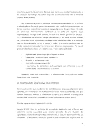 enseñanza que más nos conviene. Por eso, para mantener a los alumnos dedicados a
las tareas de aprendizaje, nos vemos obligados a cambiar nuestro estilo al ritmo del
avance de los alumnos.


      Una enseñanza organizada a base de trabajos cortos controlados por el profesor
o planificada en forma de consignas generales para rendimientos prolongados no
brinda en ambos casos el mismo grado de apoyo al proceso de aprendizaje. Un estilo
de   enseñanza     minuciosamente    planificado   o     un   estilo   por   objetivos   cuya
responsabilidad recaiga en los alumnos, no son en sí mismos garantía de eficacia.
Todo depende de los alumnos a los que van destinados. No existe un único modelo
de buena enseñanza: existen combinaciones más o menos favorables al aprendizaje
que, en última instancia, no son ni buenas ni malas. Una enseñanza eficaz para un
nivel y con determinados alumnos no lo será en diferentes circunstancias. Por eso, el
profesional de la enseñanza sabe acomodarla. Y para conseguirlo debe


      -     especificar los aprendizajes que se espera alcanzar
      -     conocer las características de sus alumnos
      -     descubrir el ambiente propicio
      -     crear actividades para aprender
      -     ir cambiando las condiciones del aprendizaje con el tiempo y con el
            cambio de las características de los alumnos.


      Nada hay estático en una relación, y la misma relación pedagógica no puede
fijarse en un estilo inmutable.


LA ORGANIZACIÓN SIGNIFICATIVA DEL CONTENIDO


Por muy atrayentes que puedan ser las actividades que proponga el profesor para
aprender, es necesario que los alumnos consideren de interés su contenido para que
quieran aprenderlo. Por eso, el profesor que busque que los alumnos se entreguen al
estudio debe planificar el contenido de su curso de forma que le vean sentido.


El enlace con lo aprendido anteriormente


Ausubel (1963) indicó en su teoría del aprendizaje significativo que el factor que
determina nuestra capacidad para obtener provecho de una situación de
aprendizaje potencial es lo aprendido anteriormente, el conjunto de conocimientos ya
adquiridos. Es importante, entonces, que las nuevas adquisiciones cognoscitivas se


                                                                                            6
 