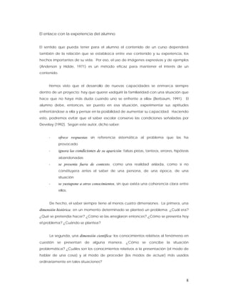 El enlace con la experiencia del alumno


El sentido que pueda tener para el alumno el contenido de un curso dependerá
también de la relación que se establezca entre ese contenido y su experiencia, los
hechos importantes de su vida. Por eso, el uso de imágenes expresivas y de ejemplos
(Anderson y Hidde, 1971) es un método eficaz para mantener el interés de un
contenido.


     Hemos visto que el desarrollo de nuevas capacidades se enmarca siempre
dentro de un proyecto: hay que querer «adquirir la familiaridad con una situación que
hace que no haya más duda cuando uno se enfrente a ella» (Berbaum, 1991). El
alumno debe, entonces, ser puesto en esa situación, experimentar sus aptitudes
enfrentándose a ella y pensar en la posibilidad de aumentar su capacidad. Haciendo
esto, podremos evitar que el saber escolar conserve las condiciones señaladas por
Develay (1992). Según este autor, dicho saber:


     -       ofrece respuestas sin referencia sistemática al problema que las ha
             provocado
     -       ignora las condiciones de su aparición: falsas pistas, tanteos, errores, hipótesis
             abandonadas
     -       se presenta fuera de contexto, como una realidad aislada, como si no
             constituyera antes el saber de una persona, de una época, de una
             situación
     -       se yuxtapone a otros conocimientos, sin que exista una coherencia clara entre
             ellos.


     De hecho, el saber siempre tiene al menos cuatro dimensiones. La primera, una
dimensión histórica: en un momento determinado se planteó un problema. ¿Cuál era?
¿Qué se pretendía hacer? ¿Cómo se las arreglaron entonces? ¿Cómo se presenta hoy
el problema? ¿Cuándo se plantea?


     La segunda, una dimensión científica: los conocimientos relativos al fenómeno en
cuestión se presentan de alguna manera. ¿Cómo se concibe la situación
problemática? ¿Cuáles son los conocimientos relativos a la presentación (el modo de
hablar de una cosa) y al modo de proceder (los modos de actuar) más usados
ordinariamente en tales situaciones?




                                                                                             8
 