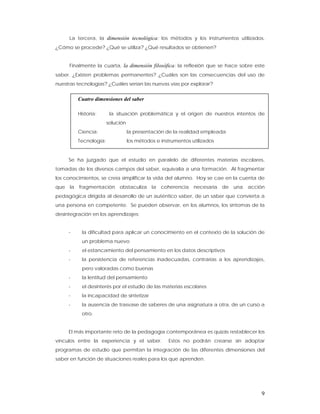 La tercera, la dimensión tecnológica: los métodos y los instrumentos utilizados.
¿Cómo se procede? ¿Qué se utiliza? ¿Qué resultados se obtienen?


     Finalmente la cuarta, la dimensión filosófica: la reflexión que se hace sobre este
saber. ¿Existen problemas permanentes? ¿Cuáles son las consecuencias del uso de
nuestras tecnologías? ¿Cuáles serían las nuevas vías por explorar?


         Cuatro dimensiones del saber

         Historia:      la situación problemática y el origen de nuestros intentos de
                       solución
         Ciencia:                 la presentación de la realidad empleada
         Tecnología:              los métodos e instrumentos utilizados


     Se ha juzgado que el estudio en paralelo de diferentes materias escolares,
tomadas de los diversos campos del saber, equivalía a una formación. Al fragmentar
los conocimientos, se creía simplificar la vida del alumno. Hoy se cae en la cuenta de
que la fragmentación obstaculiza la coherencia necesaria de una acción
pedagógica dirigida al desarrollo de un auténtico saber, de un saber que convierta a
una persona en competente. Se pueden observar, en los alumnos, los síntomas de la
desintegración en los aprendizajes:


     -     la dificultad para aplicar un conocimiento en el contexto de la solución de
           un problema nuevo
     -     el estancamiento del pensamiento en los datos descriptivos
     -     la persistencia de referencias inadecuadas, contrarias a los aprendizajes,
           pero valoradas como buenas
     -     la lentitud del pensamiento
     -     el desinterés por el estudio de las materias escolares
     -     la incapacidad de sintetizar
     -     la ausencia de trasvase de saberes de una asignatura a otra, de un curso a
           otro.


     El más importante reto de la pedagogía contemporánea es quizás restablecer los
vínculos entre la experiencia y el saber.          Estos no podrán crearse sin adoptar
programas de estudio que permitan la integración de las diferentes dimensiones del
saber en función de situaciones reales para los que aprenden.




                                                                                     9
 