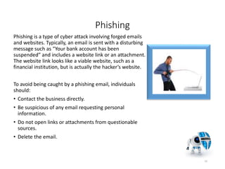 Phishing
Phishing is a type of cyber attack involving forged emails
and websites. Typically, an email is sent with a disturbing
message such as “Your bank account has been
suspended” and includes a website link or an attachment.
The website link looks like a viable website, such as a
financial institution, but is actually the hacker’s website.
To avoid being caught by a phishing email, individuals
should:
• Contact the business directly.
• Be suspicious of any email requesting personal
information.
• Do not open links or attachments from questionable
sources.
• Delete the email.
10
 
