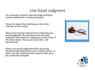 Use Good Judgment
the corporate monitors internet usage and block
certain websites for a variety of reasons.
Please be aware that anything you do on the
internet can be traced.
When accessing the internet from email links use
sound judgment. Be extremely wary of emails
asking for information or asking you to click a link. If
the email states “You’ve got to see this,” ask
yourself why.
Please use sound judgement when accessing
personal web-based email such as Yahoo, Gmail, or
other non-the corporate email systems from your
the corporate Computer.
12
 