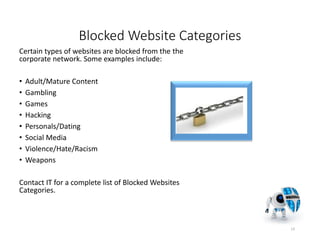 Blocked Website Categories
Certain types of websites are blocked from the the
corporate network. Some examples include:
• Adult/Mature Content
• Gambling
• Games
• Hacking
• Personals/Dating
• Social Media
• Violence/Hate/Racism
• Weapons
Contact IT for a complete list of Blocked Websites
Categories.
13
 
