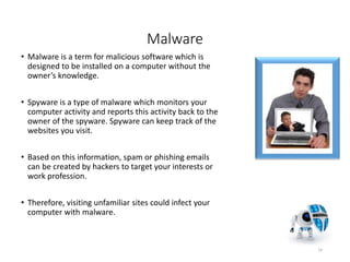 Malware
• Malware is a term for malicious software which is
designed to be installed on a computer without the
owner’s knowledge.
• Spyware is a type of malware which monitors your
computer activity and reports this activity back to the
owner of the spyware. Spyware can keep track of the
websites you visit.
• Based on this information, spam or phishing emails
can be created by hackers to target your interests or
work profession.
• Therefore, visiting unfamiliar sites could infect your
computer with malware.
14
 