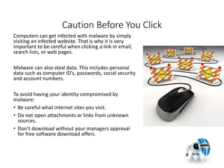 Caution Before You Click
Computers can get infected with malware by simply
visiting an infected website. That is why it is very
important to be careful when clicking a link in email,
search lists, or web pages.
Malware can also steal data. This includes personal
data such as computer ID’s, passwords, social security
and account numbers.
To avoid having your identity compromised by
malware:
• Be careful what internet sites you visit.
• Do not open attachments or links from unknown
sources.
• Don’t download without your managers approval
for free software download offers.
15
 